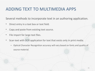 ADDING TEXT TO MULTIMEDIA APPS
Several methods to incorporate text in an authoring application.
• Direct entry in a text box or text field.
• Copy and paste from existing text source.
• File import for large text files.
• Scan text with OCR application for text that exists only in print media.
– Optical Character Recognition accuracy will vary based on fonts and quality of
source material.
23
 