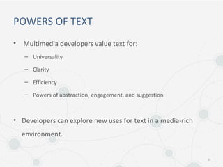 POWERS OF TEXT
• Multimedia developers value text for:
– Universality
– Clarity
– Efficiency
– Powers of abstraction, engagement, and suggestion
• Developers can explore new uses for text in a media-rich
environment.
3
 