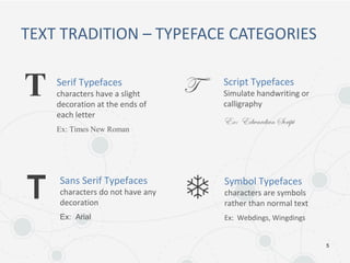 5
TEXT TRADITION – TYPEFACE CATEGORIES
Serif Typefaces
characters have a slight
decoration at the ends of
each letter
Ex: Times New Roman
Script Typefaces
Simulate handwriting or
calligraphy
Ex: Edwardian Script
Sans Serif Typefaces
characters do not have any
decoration
Ex: Arial
Symbol Typefaces
characters are symbols
rather than normal text
Ex: Webdings, Wingdings
 