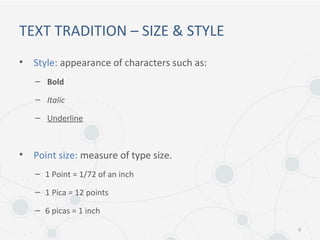 TEXT TRADITION – SIZE & STYLE
• Style: appearance of characters such as:
– Bold
– Italic
– Underline
• Point size: measure of type size.
– 1 Point = 1/72 of an inch
– 1 Pica = 12 points
– 6 picas = 1 inch
6
 