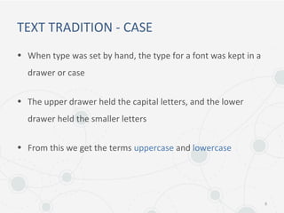 TEXT TRADITION - CASE
• When type was set by hand, the type for a font was kept in a
drawer or case
• The upper drawer held the capital letters, and the lower
drawer held the smaller letters
• From this we get the terms uppercase and lowercase
8
 
