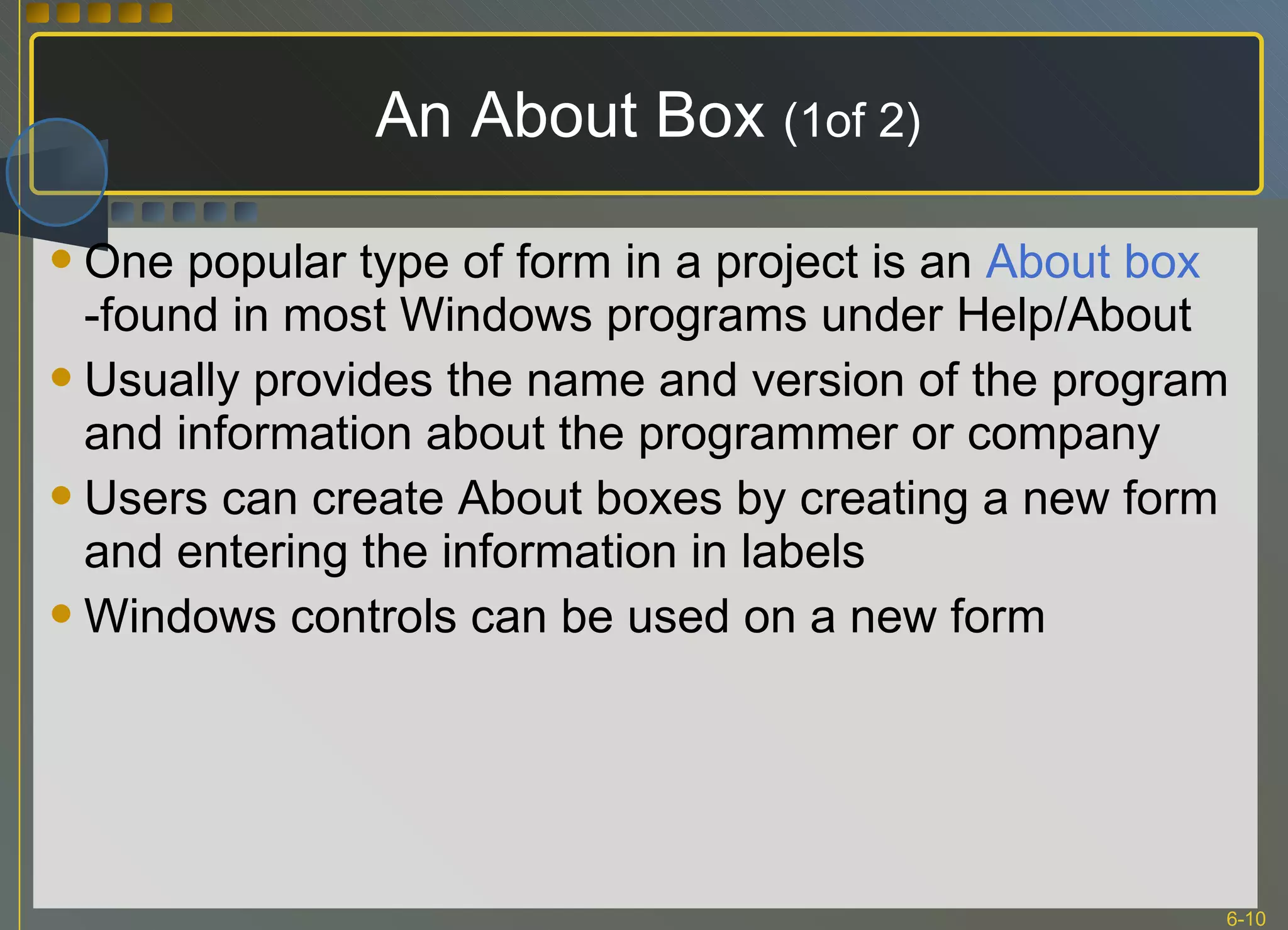 An About Box  (1of 2) One popular type of form in a project is an  About box  -found in most Windows programs under Help/About Usually provides the name and version of the program and information about the programmer or company Users can create About boxes by creating a new form and entering the information in labels Windows controls can be used on a new form 