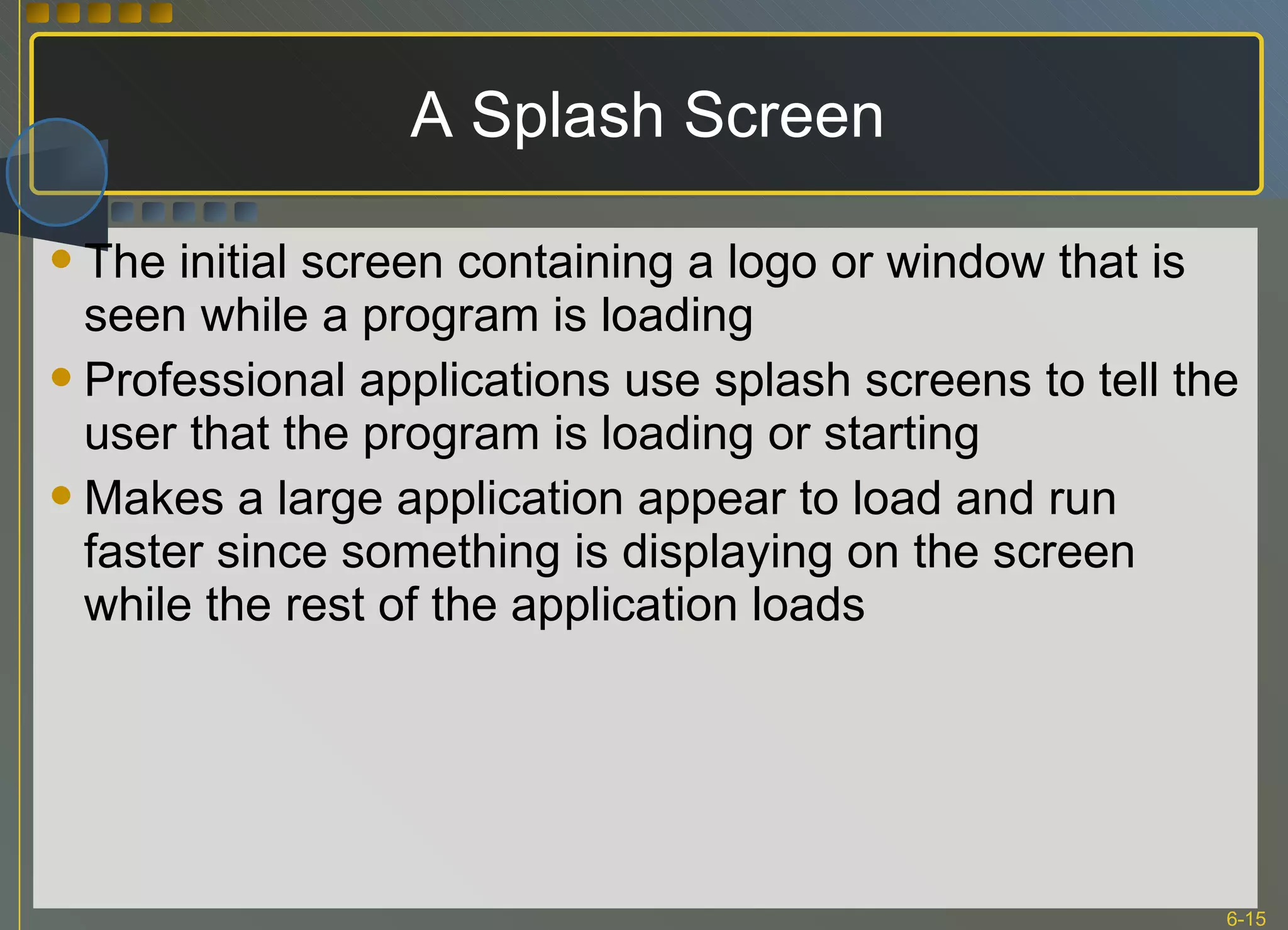 A Splash Screen The initial screen containing a logo or window that is seen while a program is loading Professional applications use splash screens to tell the user that the program is loading or starting Makes a large application appear to load and run faster since something is displaying on the screen while the rest of the application loads 