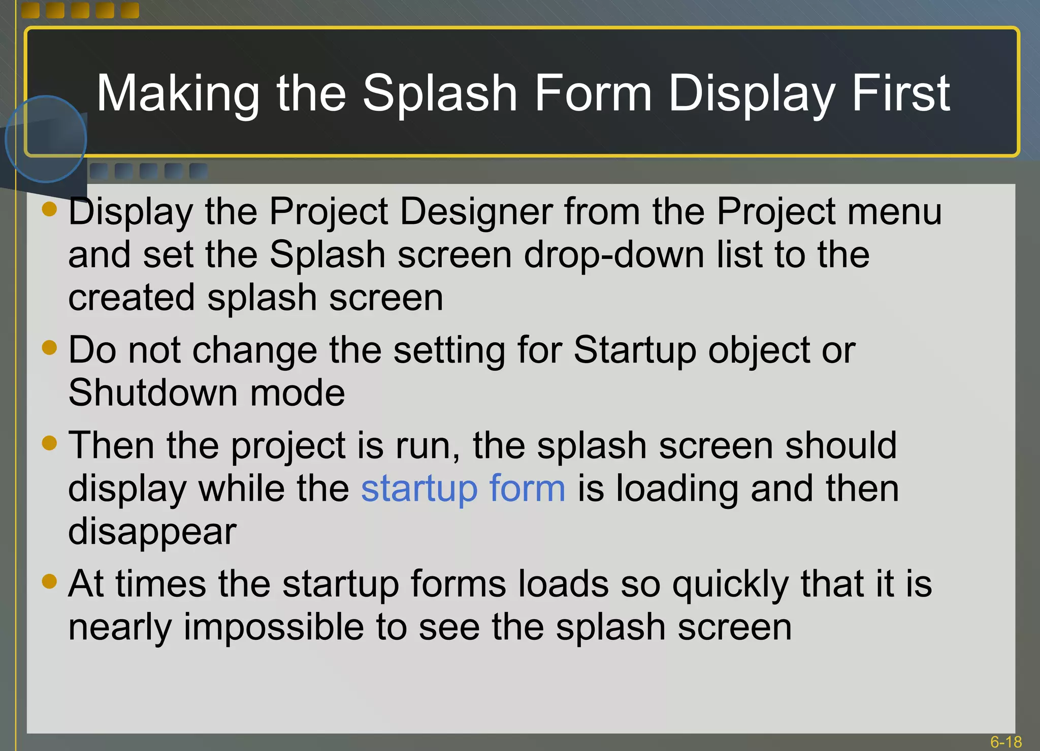 Making the Splash Form Display First Display the Project Designer from the Project menu and set the Splash screen drop-down list to the created splash screen Do not change the setting for Startup object or Shutdown mode Then the project is run, the splash screen should display while the  startup form  is loading and then disappear At times the startup forms loads so quickly that it is nearly impossible to see the splash screen 