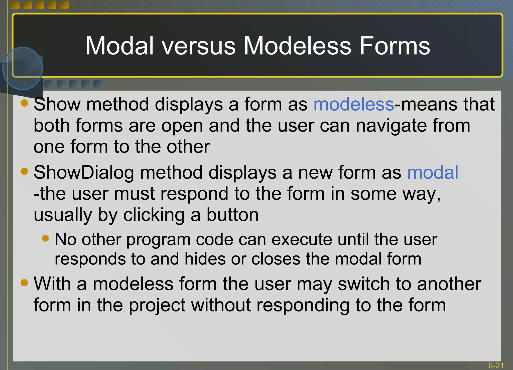 Modal versus Modeless Forms Show method displays a form as  modeless -means that both forms are open and the user can navigate from one form to the other ShowDialog method displays a new form as  modal  -the user must respond to the form in some way, usually by clicking a button No other program code can execute until the user responds to and hides or closes the modal form With a modeless form the user may switch to another form in the project without responding to the form 