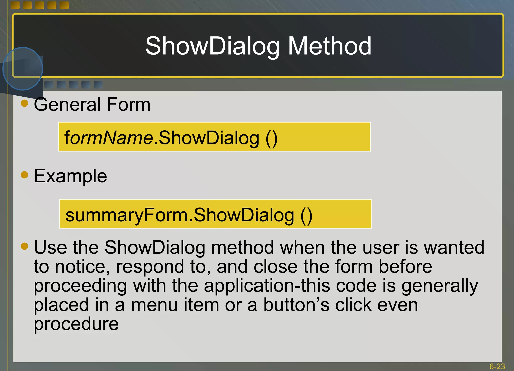 ShowDialog Method General Form Example Use the ShowDialog method when the user is wanted to notice, respond to, and close the form before proceeding with the application-this code is generally placed in a menu item or a button’s click even procedure f ormName .ShowDialog () summaryForm.ShowDialog () 