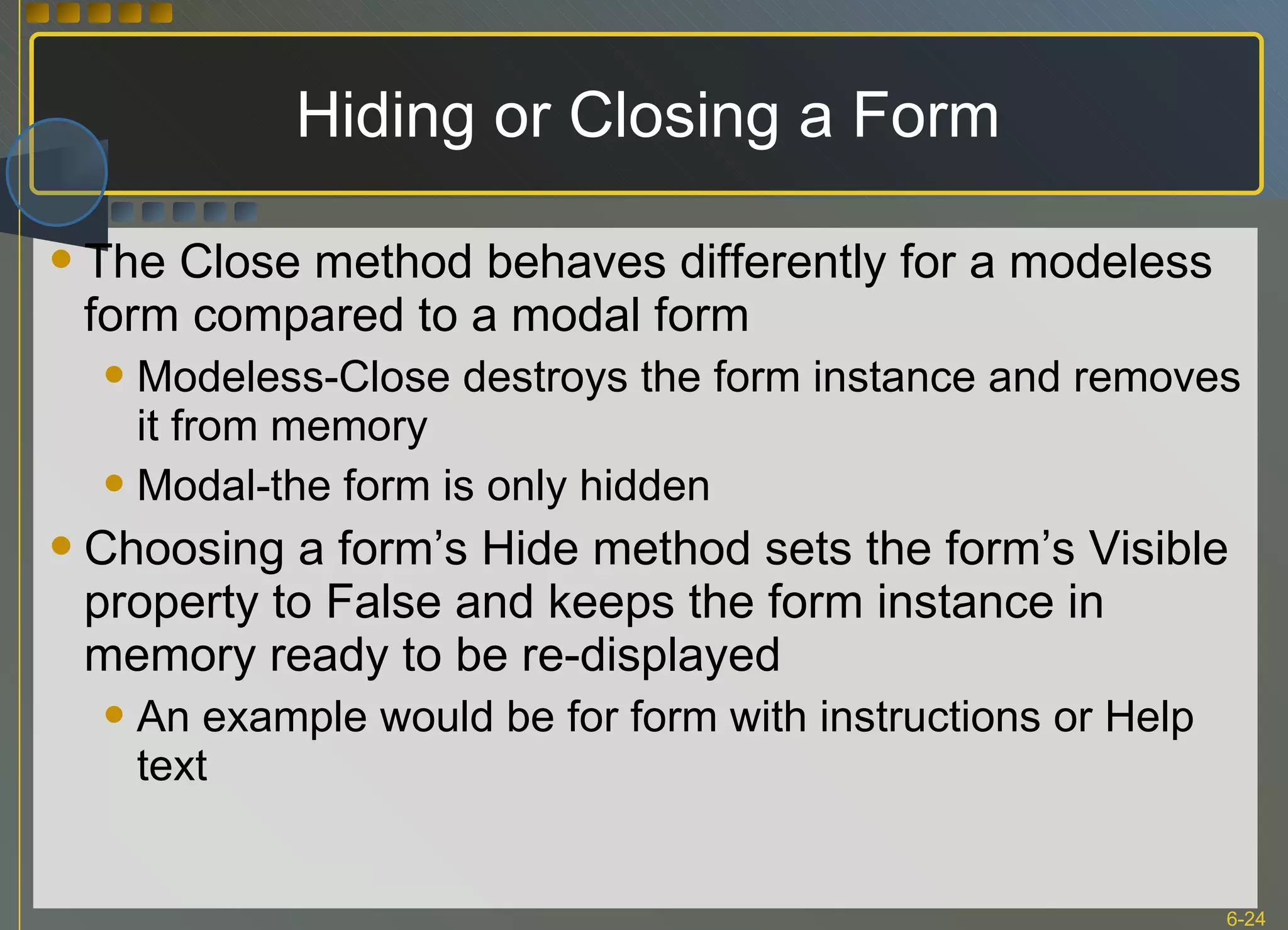 Hiding or Closing a Form The Close method behaves differently for a modeless form compared to a modal form Modeless-Close destroys the form instance and removes it from memory Modal-the form is only hidden Choosing a form’s Hide method sets the form’s Visible property to False and keeps the form instance in memory ready to be re-displayed An example would be for form with instructions or Help text 