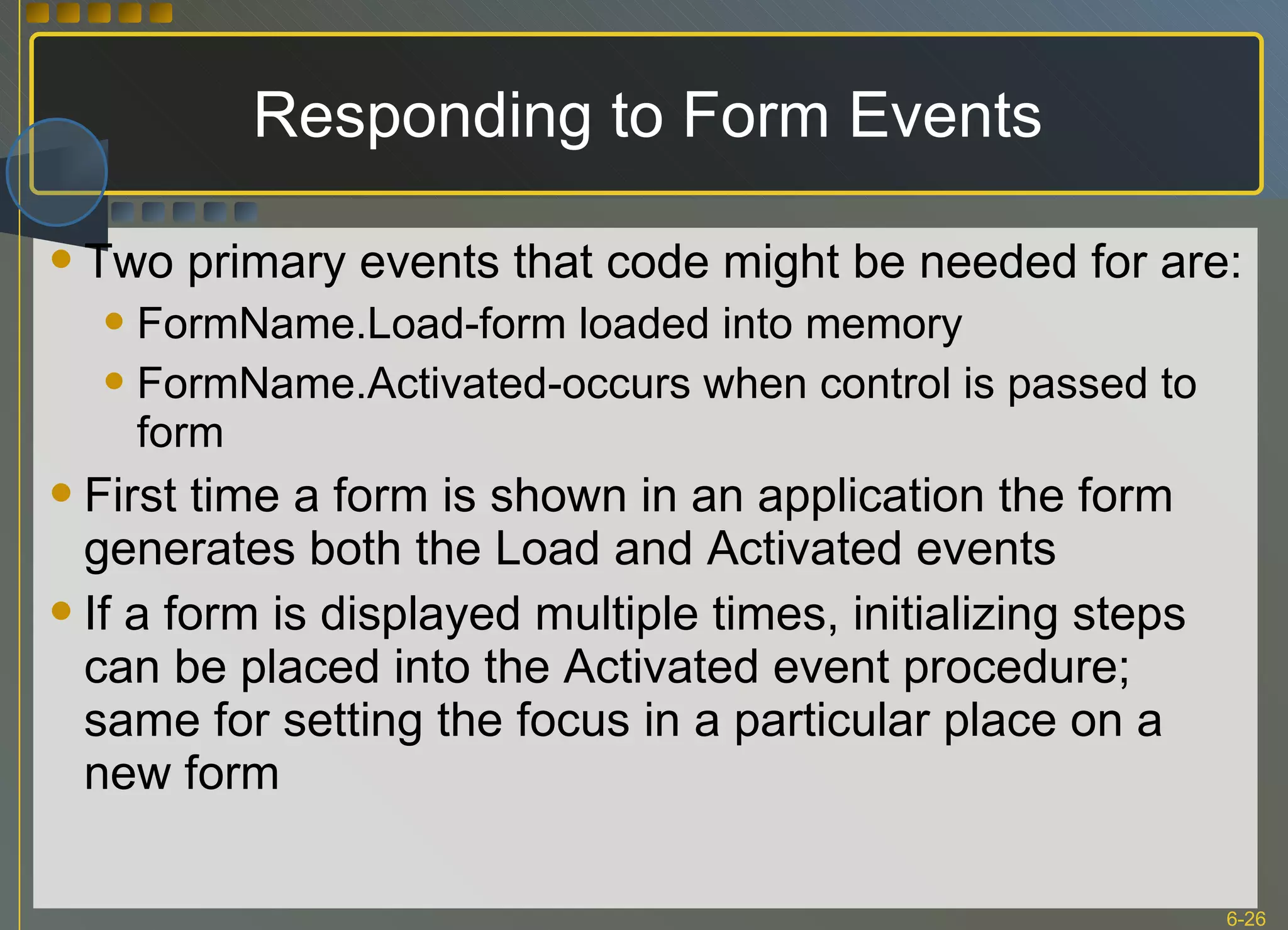 Responding to Form Events Two primary events that code might be needed for are: FormName.Load-form loaded into memory FormName.Activated-occurs when control is passed to form First time a form is shown in an application the form generates both the Load and Activated events If a form is displayed multiple times, initializing steps can be placed into the Activated event procedure; same for setting the focus in a particular place on a new form 