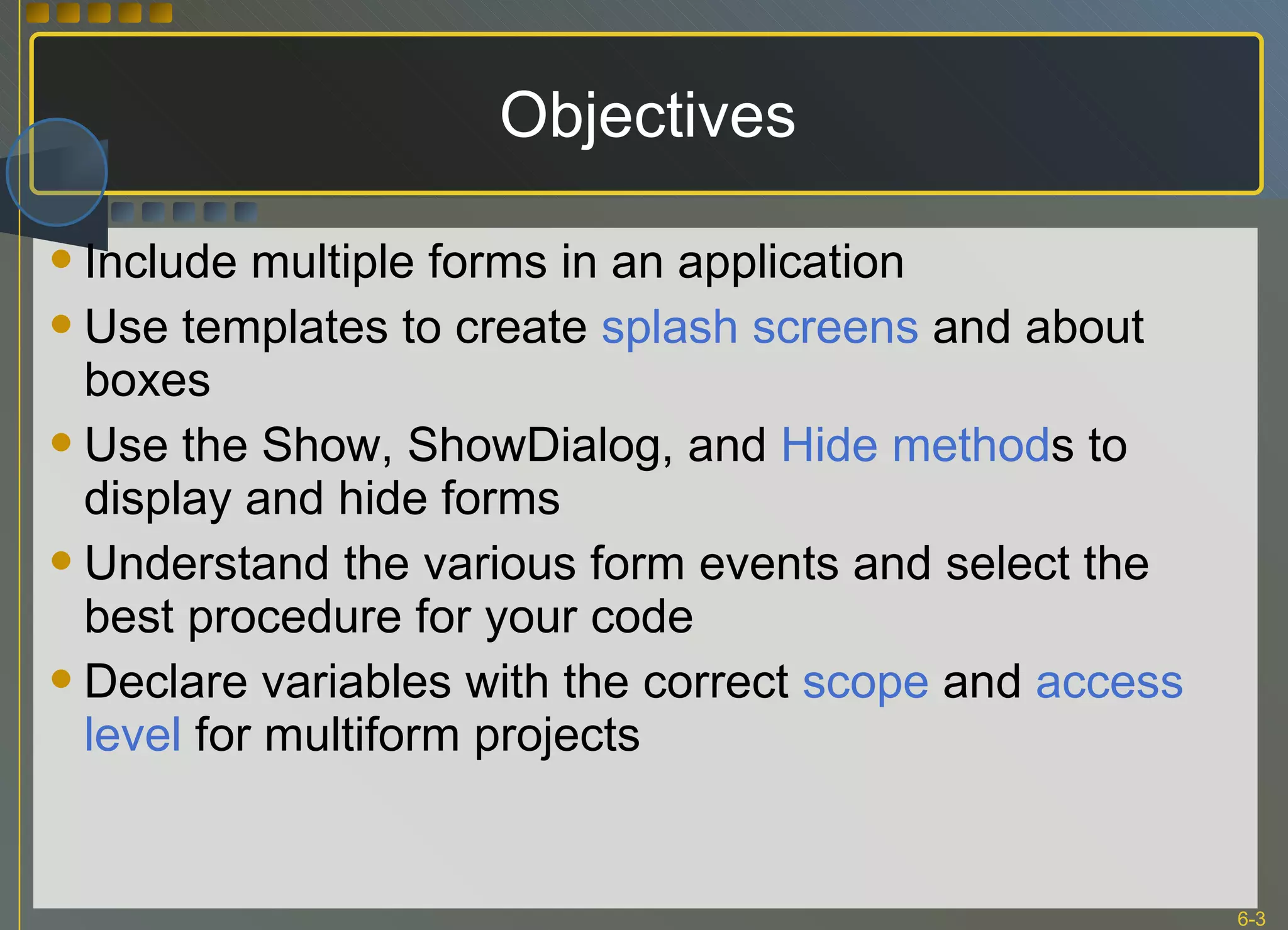 Objectives Include multiple forms in an application Use templates to create  splash screens  and about boxes Use the Show, ShowDialog, and  Hide method s to display and hide forms Understand the various form events and select the best procedure for your code Declare variables with the correct  scope  and  access level  for multiform projects 