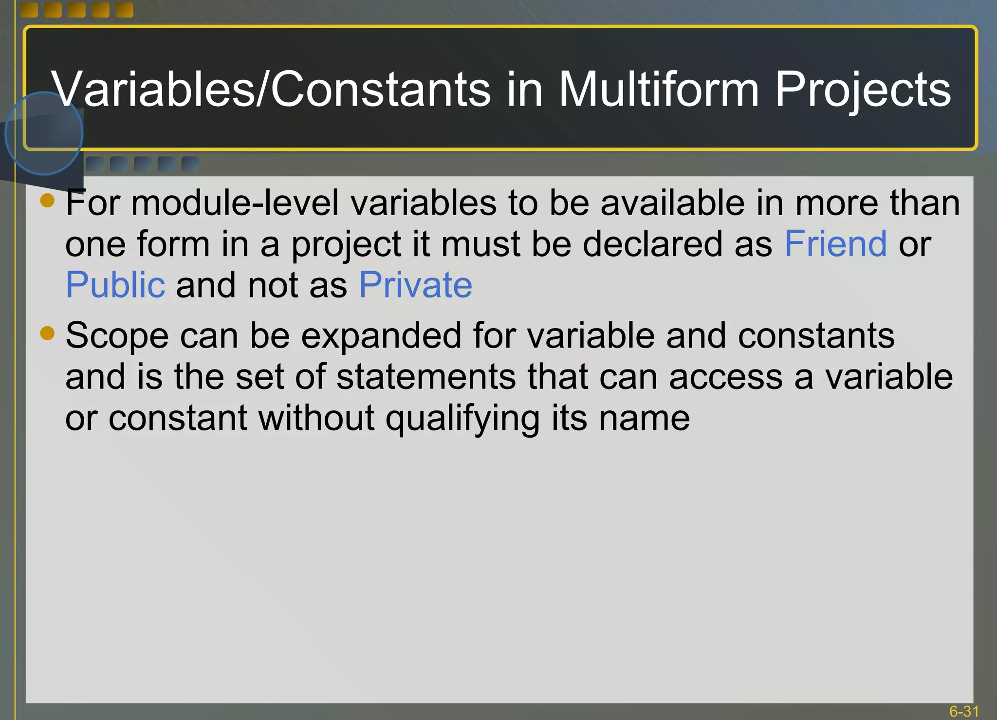 Variables/Constants in Multiform Projects For module-level variables to be available in more than one form in a project it must be declared as  Friend  or  Public  and not as  Private Scope can be expanded for variable and constants and is the set of statements that can access a variable or constant without qualifying its name 