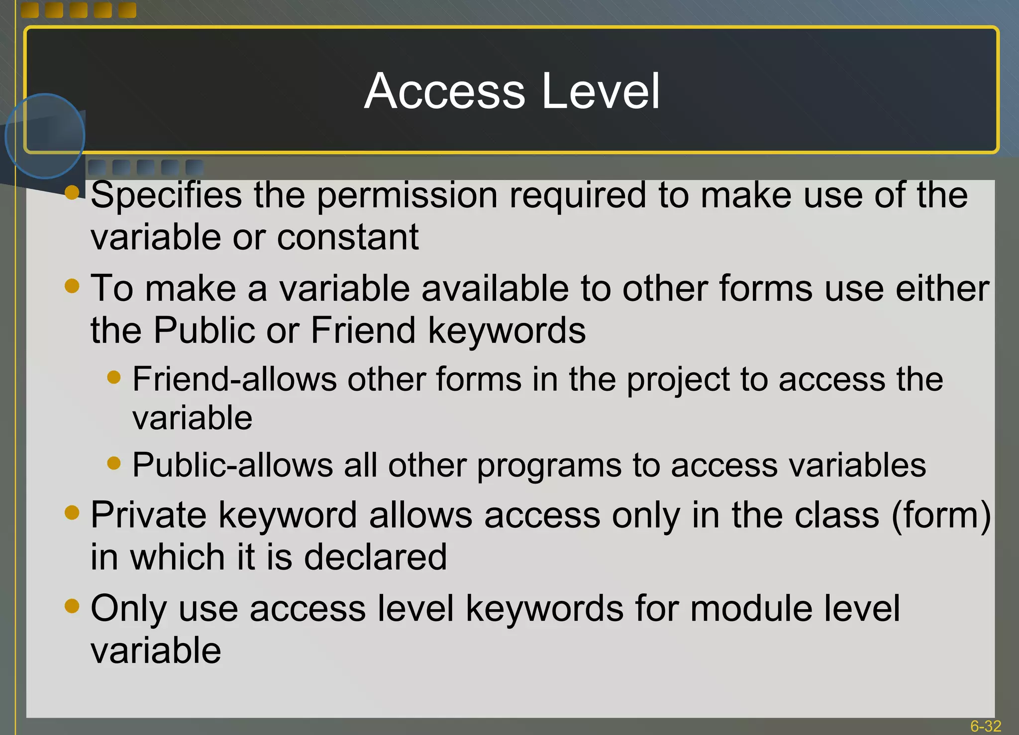 Access Level Specifies the permission required to make use of the variable or constant To make a variable available to other forms use either the Public or Friend keywords Friend-allows other forms in the project to access the variable Public-allows all other programs to access variables Private keyword allows access only in the class (form) in which it is declared Only use access level keywords for module level variable 