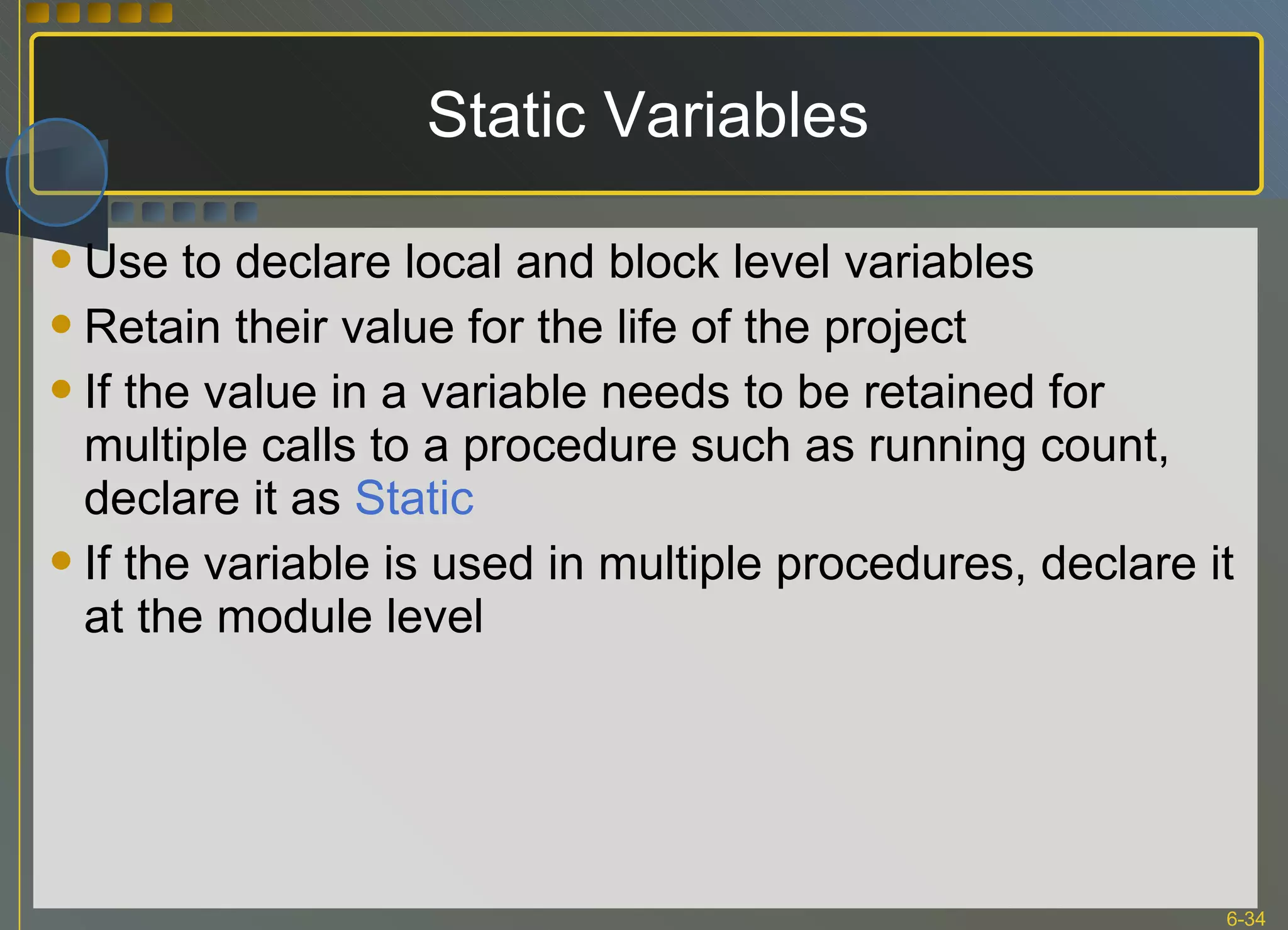 Static Variables Use to declare local and block level variables Retain their value for the life of the project If the value in a variable needs to be retained for multiple calls to a procedure such as running count, declare it as  Static If the variable is used in multiple procedures, declare it at the module level 