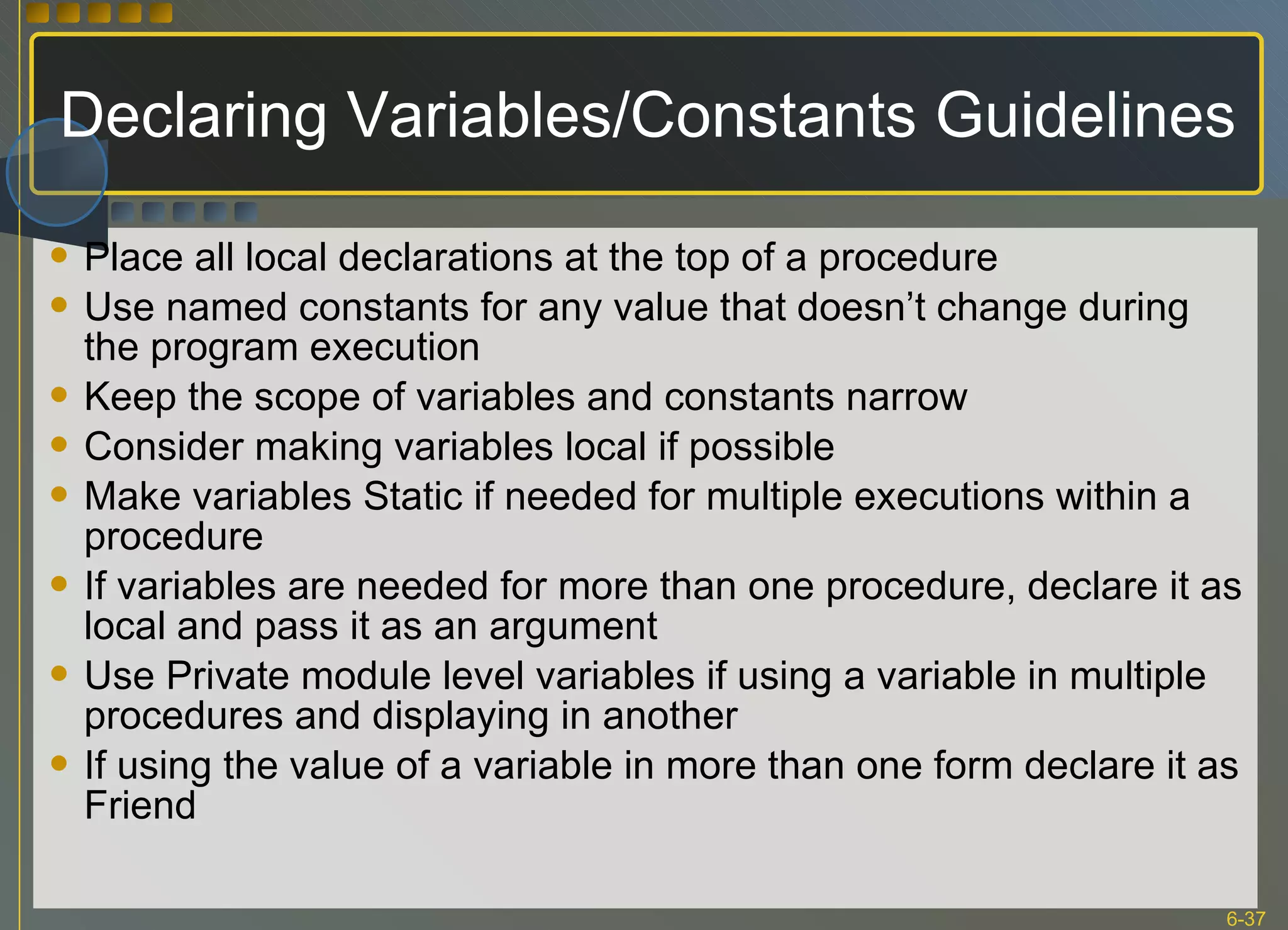 Declaring Variables/Constants Guidelines Place all local declarations at the top of a procedure Use named constants for any value that doesn’t change during the program execution Keep the scope of variables and constants narrow Consider making variables local if possible Make variables Static if needed for multiple executions within a procedure If variables are needed for more than one procedure, declare it as local and pass it as an argument Use Private module level variables if using a variable in multiple procedures and displaying in another If using the value of a variable in more than one form declare it as Friend 