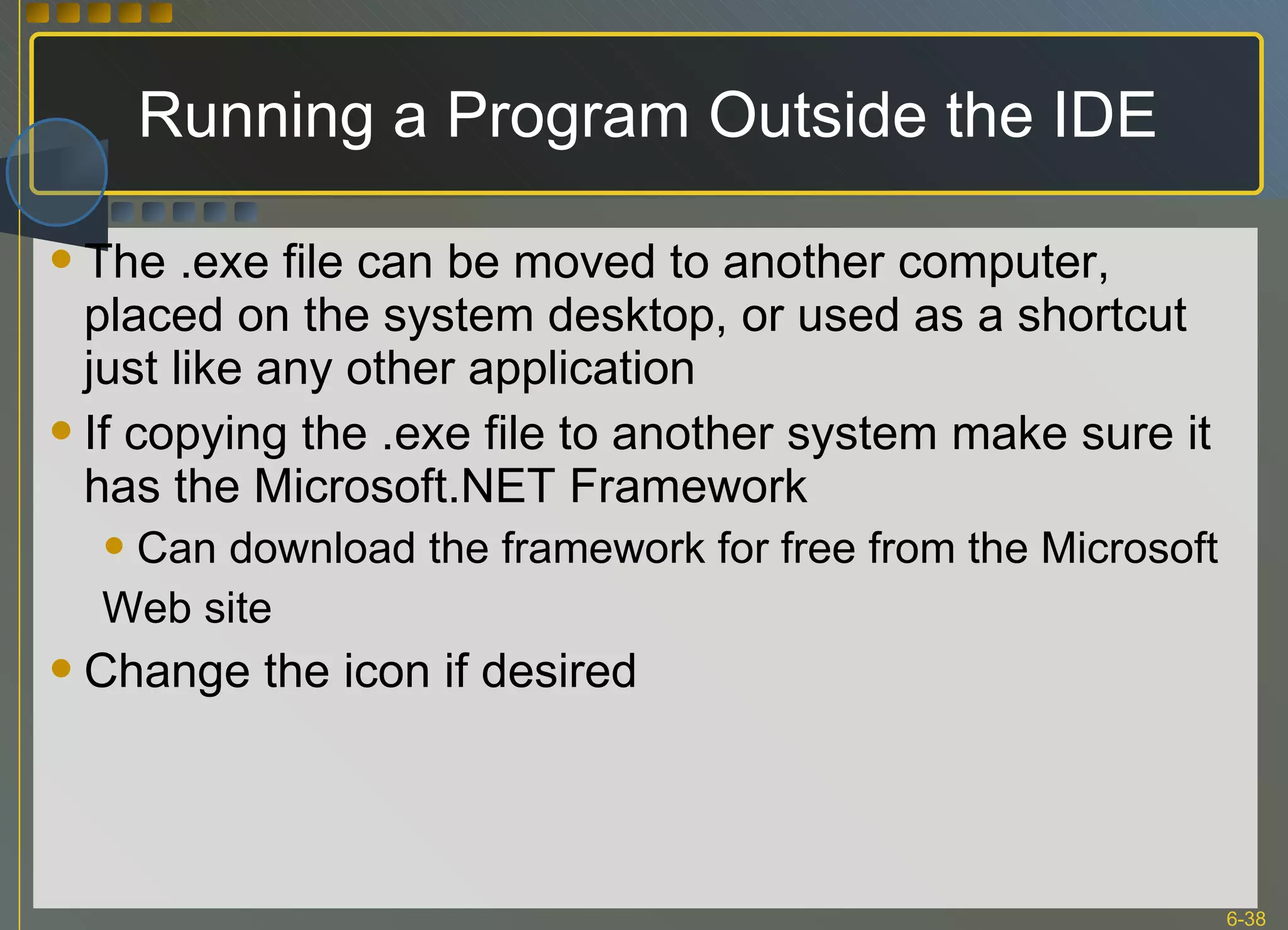 Running a Program Outside the IDE The .exe file can be moved to another computer, placed on the system desktop, or used as a shortcut just like any other application If copying the .exe file to another system make sure it has the Microsoft.NET Framework Can download the framework for free from the Microsoft Web site Change the icon if desired 