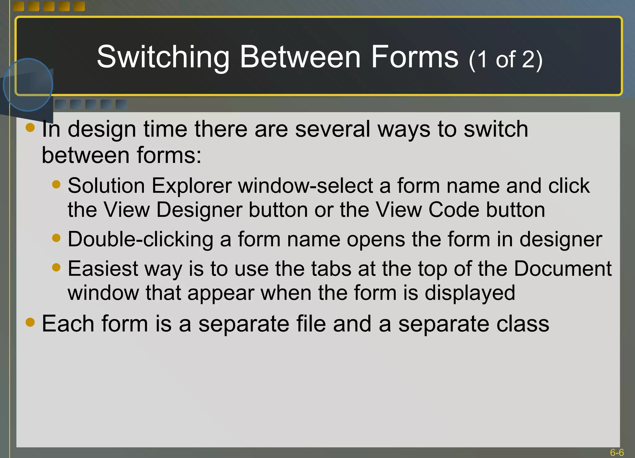 Switching Between Forms  (1 of 2) In design time there are several ways to switch between forms: Solution Explorer window-select a form name and click the View Designer button or the View Code button Double-clicking a form name opens the form in designer Easiest way is to use the tabs at the top of the Document window that appear when the form is displayed Each form is a separate file and a separate class 
