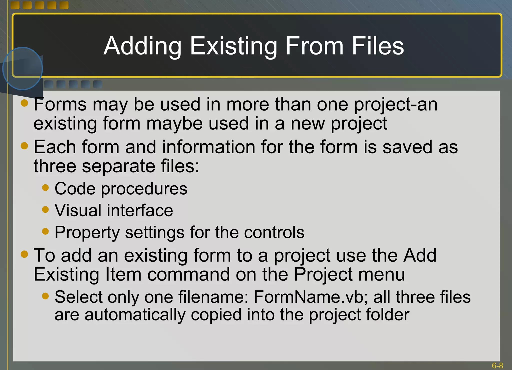 Adding Existing From Files  Forms may be used in more than one project-an existing form maybe used in a new project Each form and information for the form is saved as three separate files: Code procedures Visual interface Property settings for the controls To add an existing form to a project use the Add Existing Item command on the Project menu Select only one filename: FormName.vb; all three files are automatically copied into the project folder 