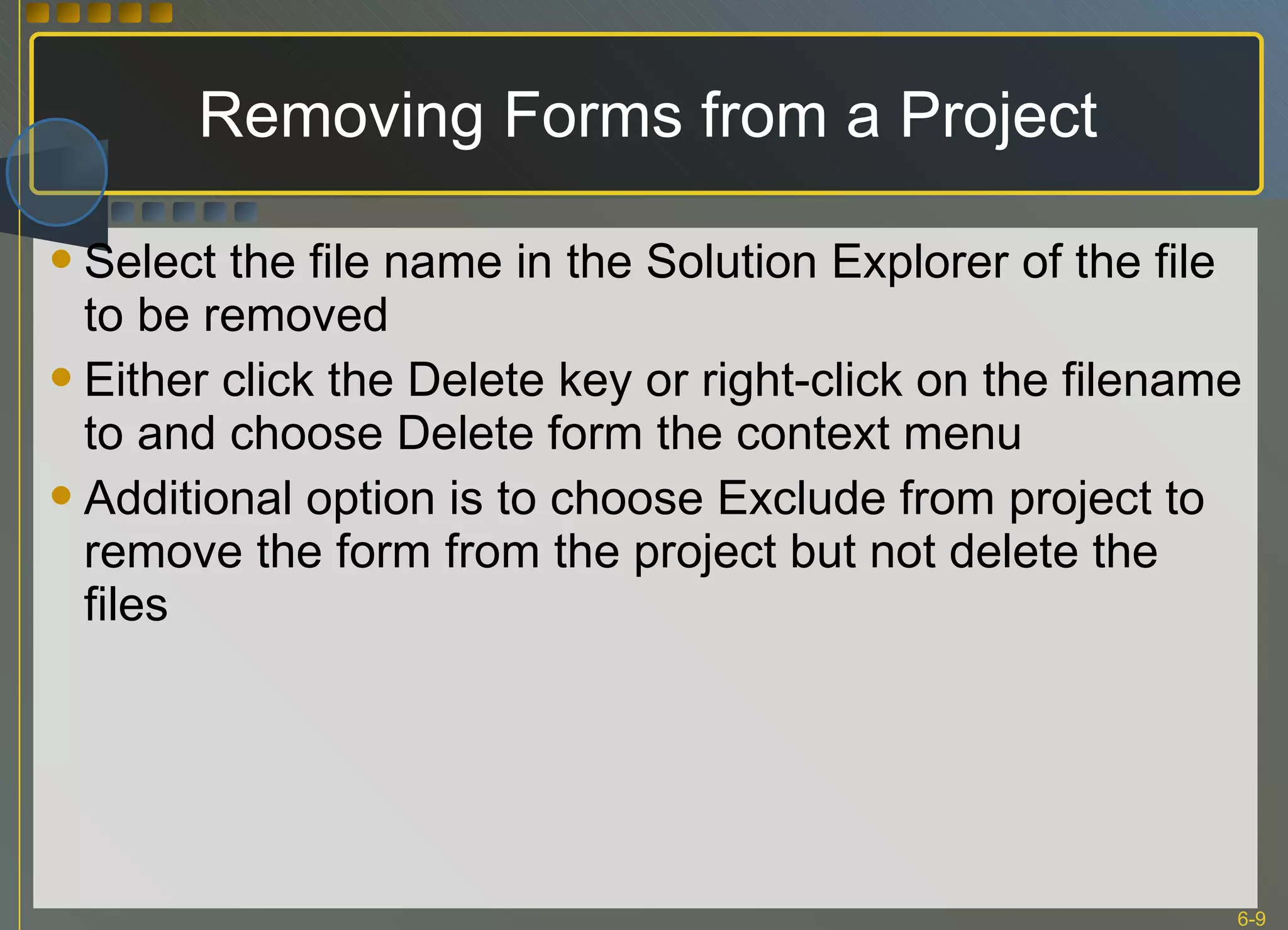 Removing Forms from a Project Select the file name in the Solution Explorer of the file to be removed Either click the Delete key or right-click on the filename to and choose Delete form the context menu Additional option is to choose Exclude from project to remove the form from the project but not delete the files 