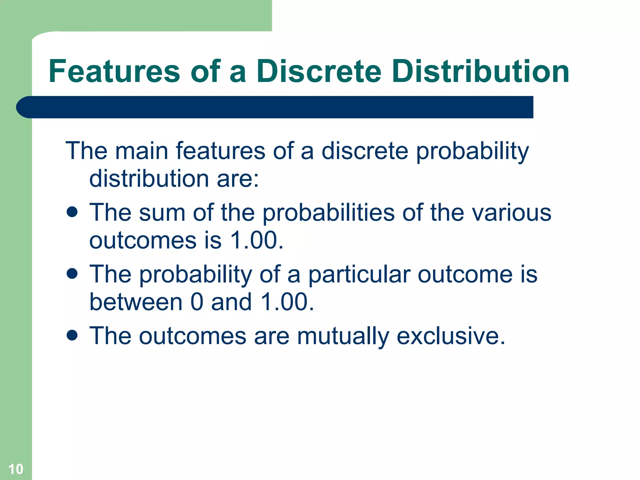 Features of a Discrete Distribution The main features of a discrete probability distribution are: The sum of the probabilities of the various outcomes is 1.00. The probability of a particular outcome is between 0 and 1.00. The outcomes are mutually exclusive. 