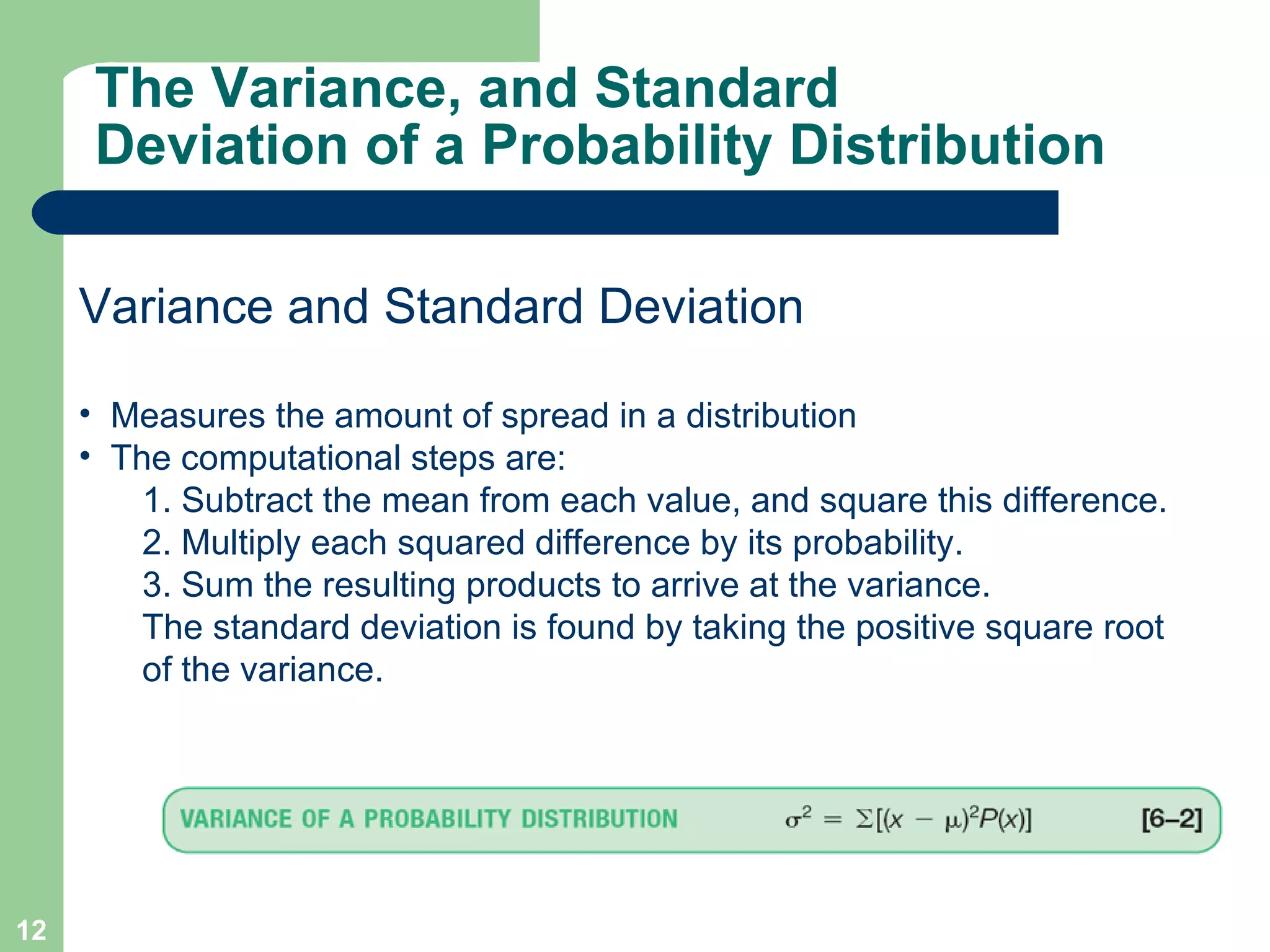 The Variance, and Standard Deviation of a Probability Distribution Variance and Standard Deviation Measures the amount of spread in a distribution The computational steps are: 1. Subtract the mean from each value, and square this difference. 2. Multiply each squared difference by its probability. 3. Sum the resulting products to arrive at the variance. The standard deviation is found by taking the positive square root of the variance. 