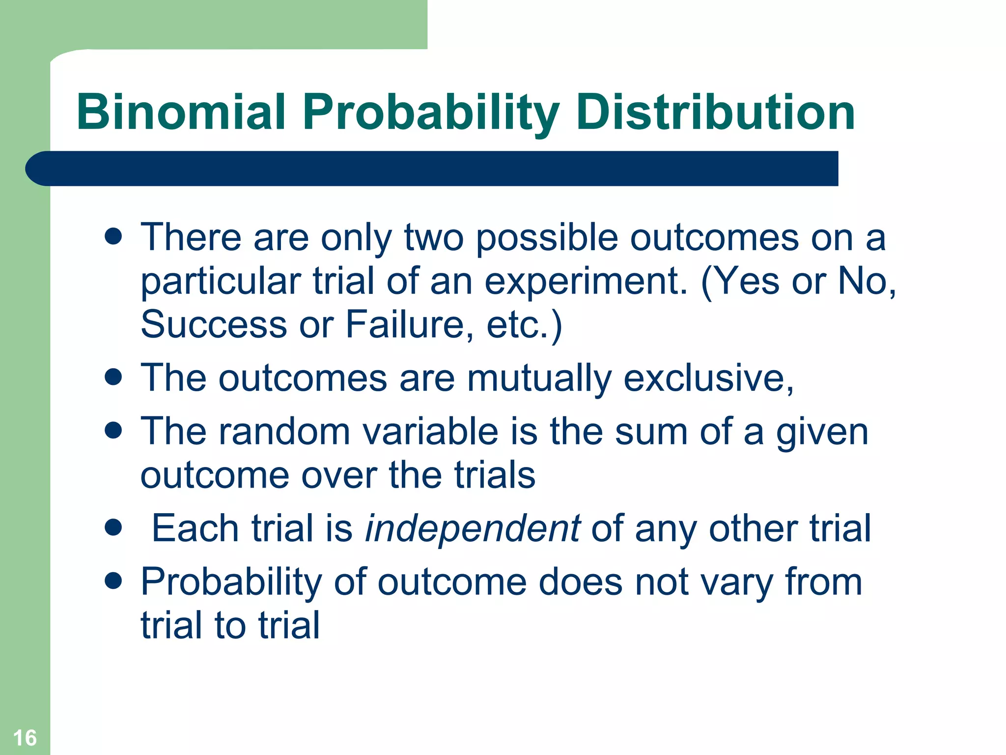 Binomial Probability Distribution There are only two possible outcomes on a particular trial of an experiment. (Yes or No, Success or Failure, etc.)  The outcomes are mutually exclusive,  The random variable is the sum of a given outcome over the trials Each trial is  independent  of any other trial Probability of outcome does not vary from trial to trial 