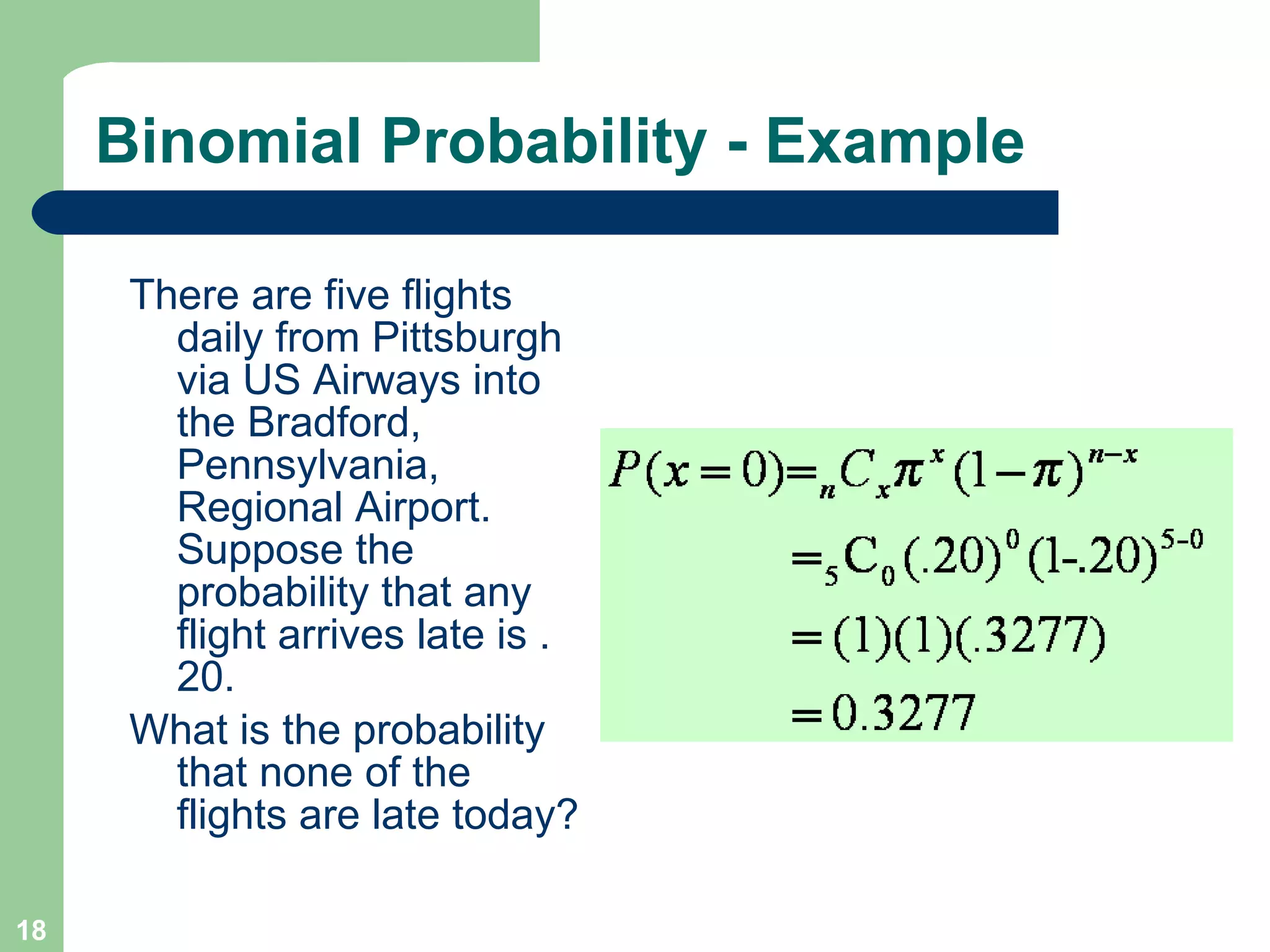 Binomial Probability - Example There are five flights daily from Pittsburgh via US Airways into the Bradford, Pennsylvania, Regional Airport. Suppose the probability that any flight arrives late is .20.  What is the probability that none of the flights are late today?  