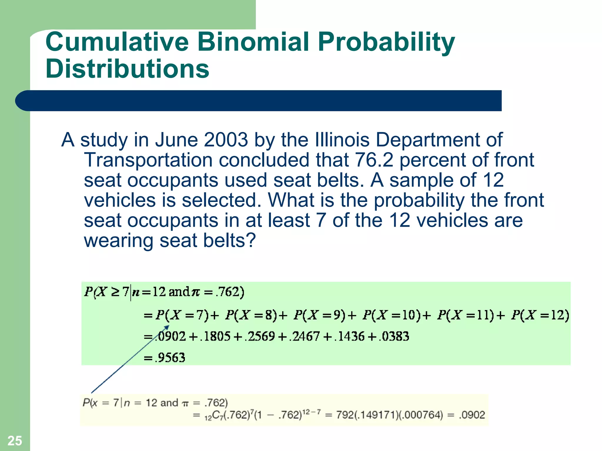 Cumulative Binomial Probability Distributions A study in June 2003 by the Illinois Department of Transportation concluded that 76.2 percent of front seat occupants used seat belts. A sample of 12 vehicles is selected. What is the probability the front seat occupants in at least 7 of the 12 vehicles are wearing seat belts? 