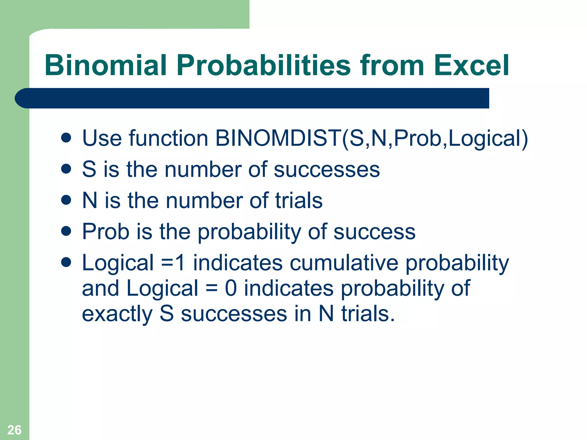 Binomial Probabilities from Excel Use function BINOMDIST(S,N,Prob,Logical) S is the number of successes N is the number of trials Prob is the probability of success Logical =1 indicates cumulative probability and Logical = 0 indicates probability of exactly S successes in N trials. 
