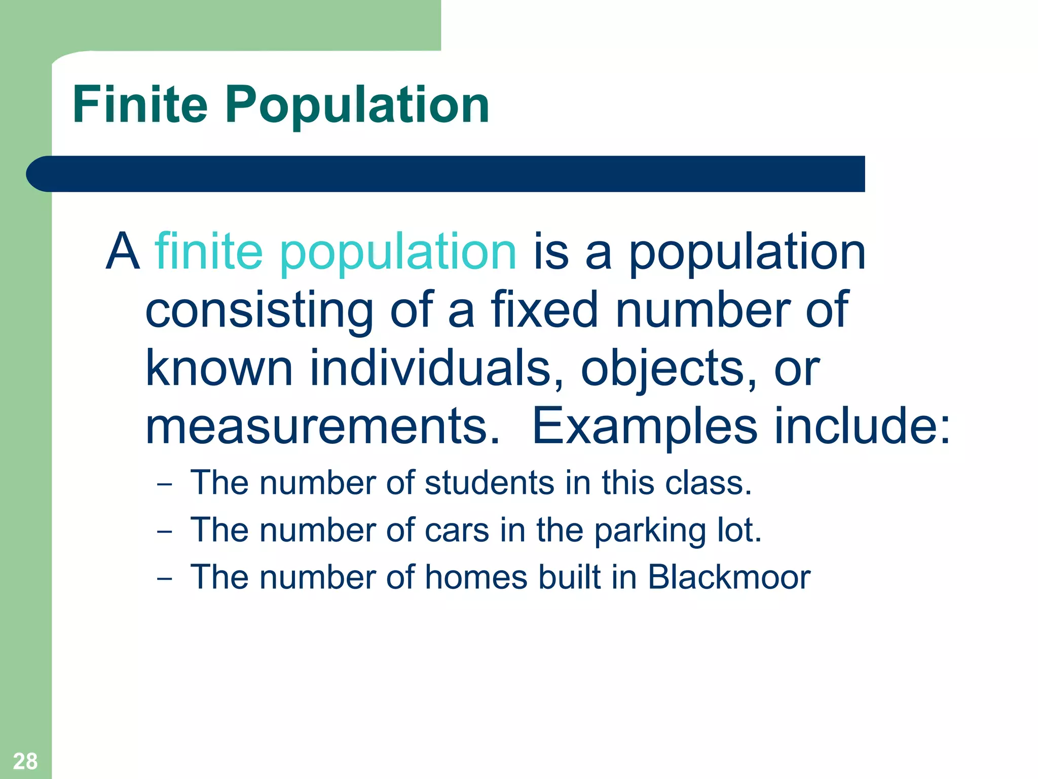 Finite Population A  finite population  is a population consisting of a fixed number of known individuals, objects, or measurements.  Examples include:  The number of students in this class. The number of cars in the parking lot. The number of homes built in Blackmoor 