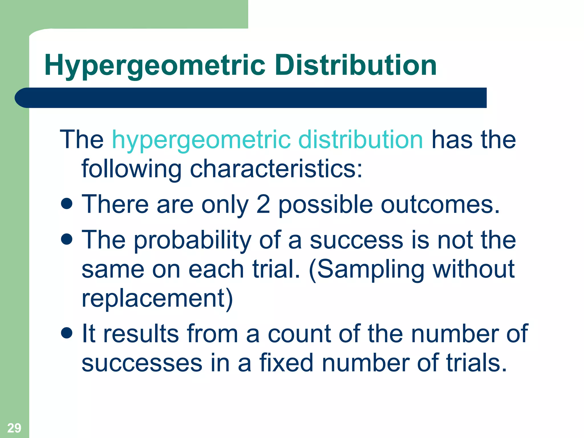 Hypergeometric Distribution The  hypergeometric distribution  has the following characteristics: There are only 2 possible outcomes. The probability of a success is not the same on each trial. (Sampling without replacement) It results from a count of the number of successes in a fixed number of trials. 
