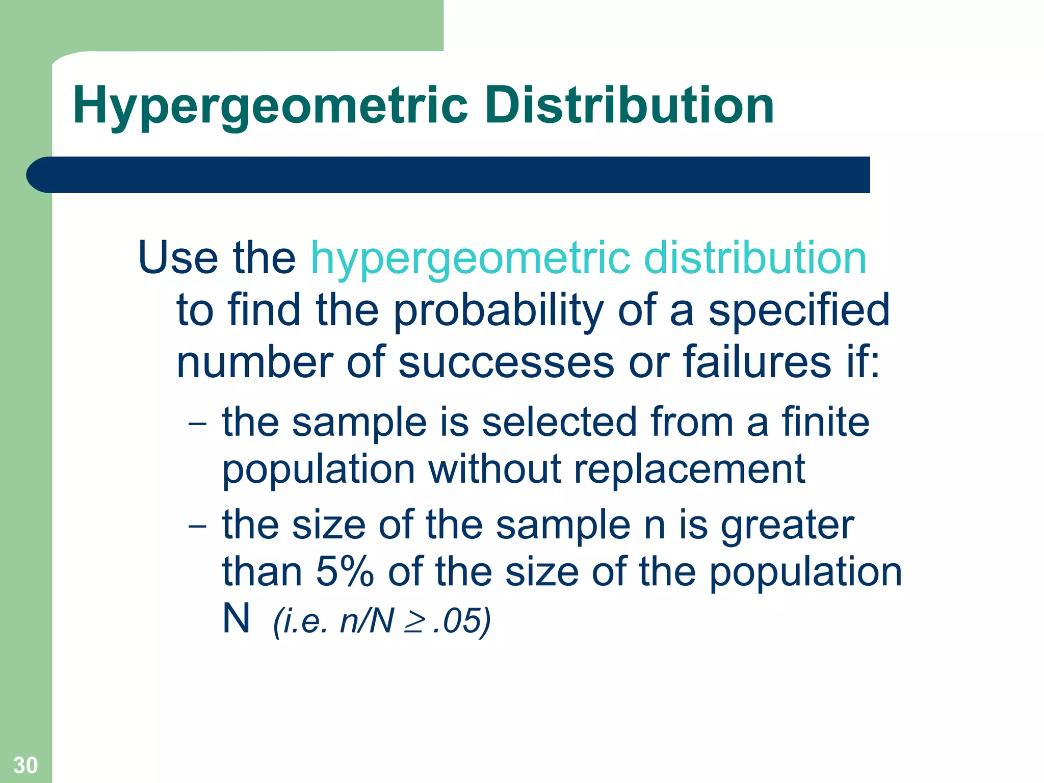 Hypergeometric Distribution Use the  hypergeometric distribution  to find the probability of a specified number of successes or failures if: the sample is selected from a finite population without replacement  the size of the sample n is greater than 5% of the size of the population N   (i.e. n/N    .05) 