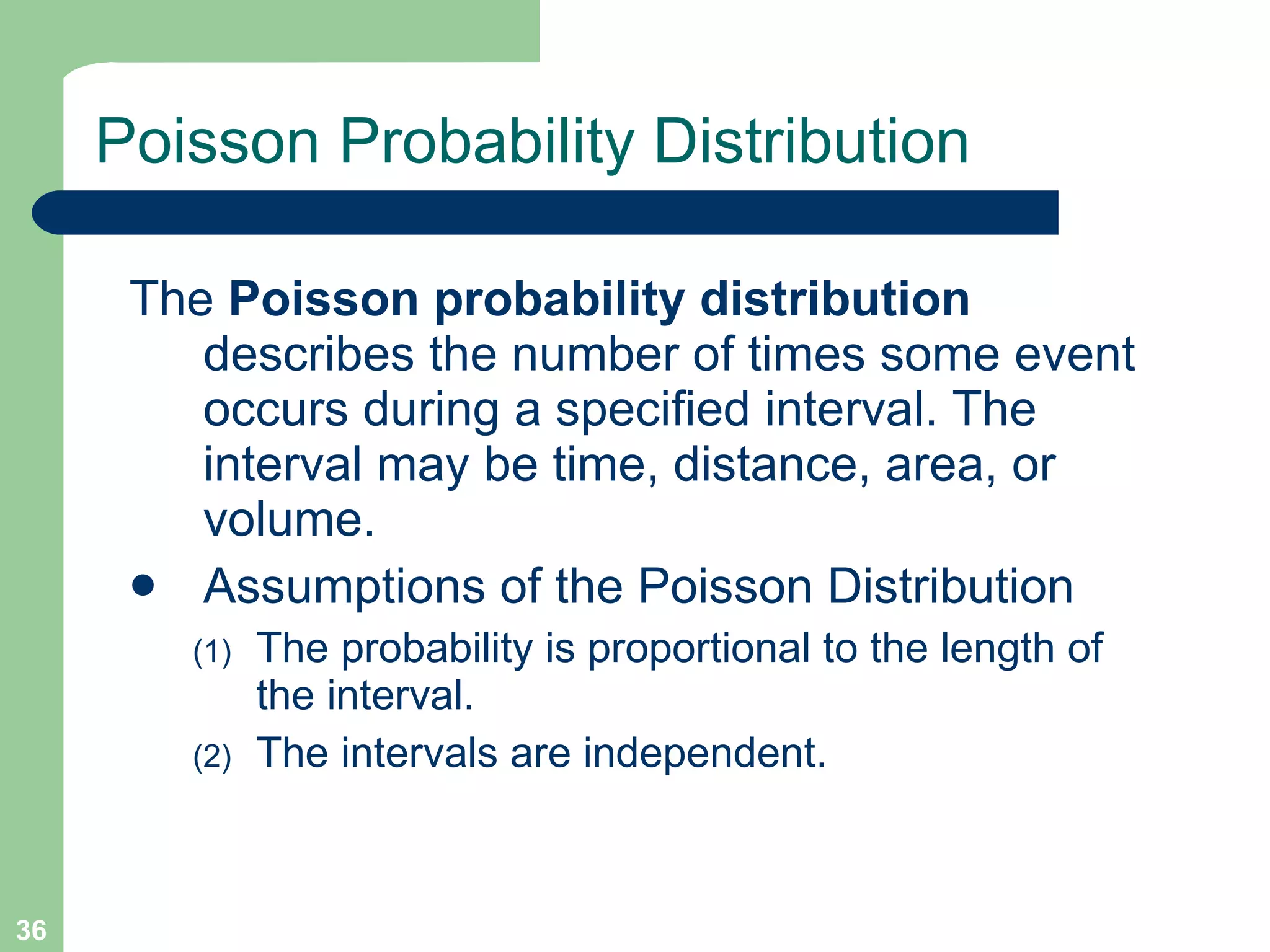 Poisson Probability Distribution The  Poisson probability distribution  describes the number of times some event occurs during a specified interval. The interval may be time, distance, area, or volume. Assumptions of the Poisson Distribution The probability is proportional to the length of the interval.  The intervals are independent. 