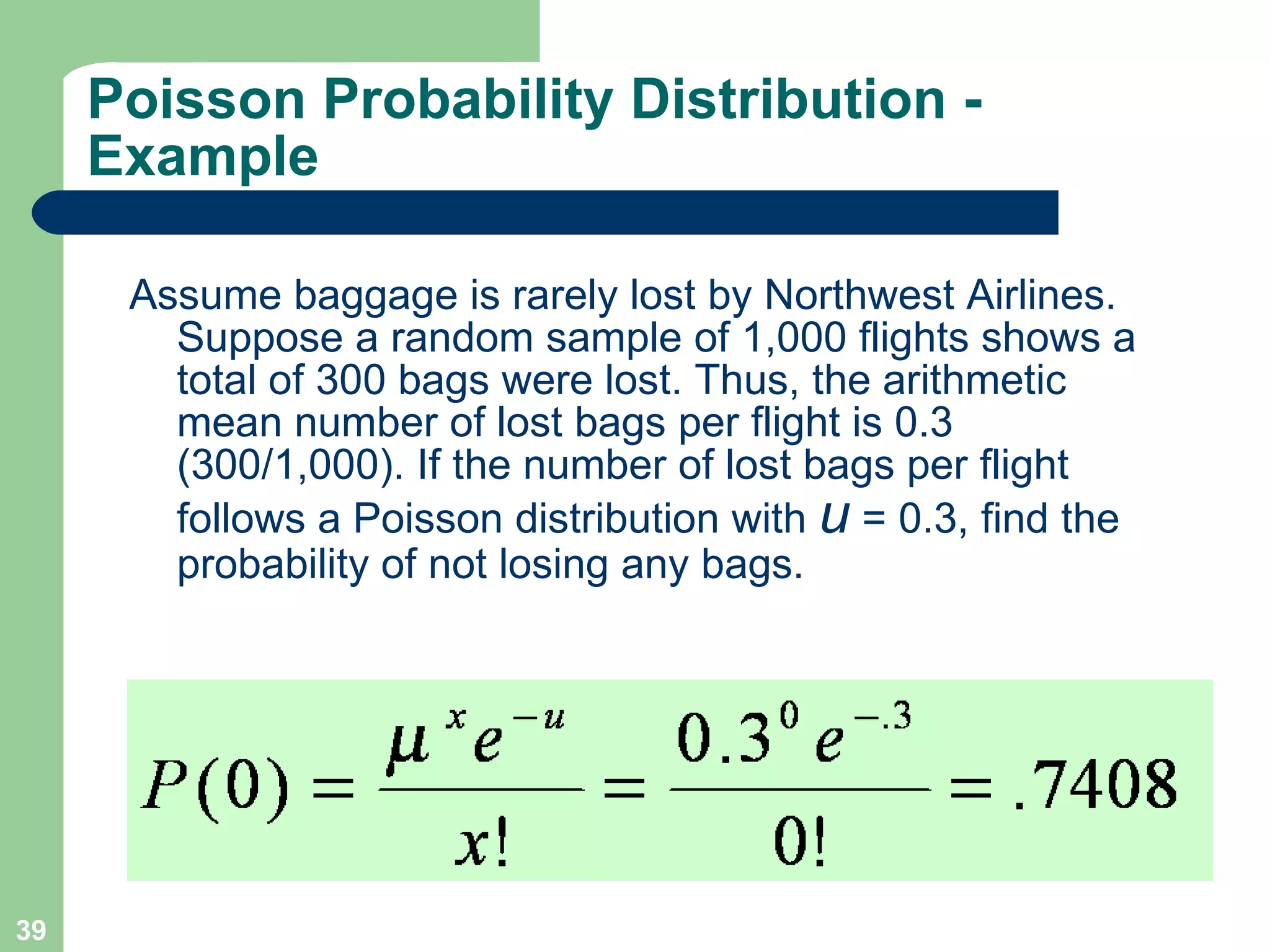 Assume baggage is rarely lost by Northwest Airlines. Suppose a random sample of 1,000 flights shows a total of 300 bags were lost. Thus, the arithmetic mean number of lost bags per flight is 0.3 (300/1,000). If the number of lost bags per flight follows a Poisson distribution with  u  = 0.3, find the probability of not losing any bags. Poisson Probability Distribution - Example 