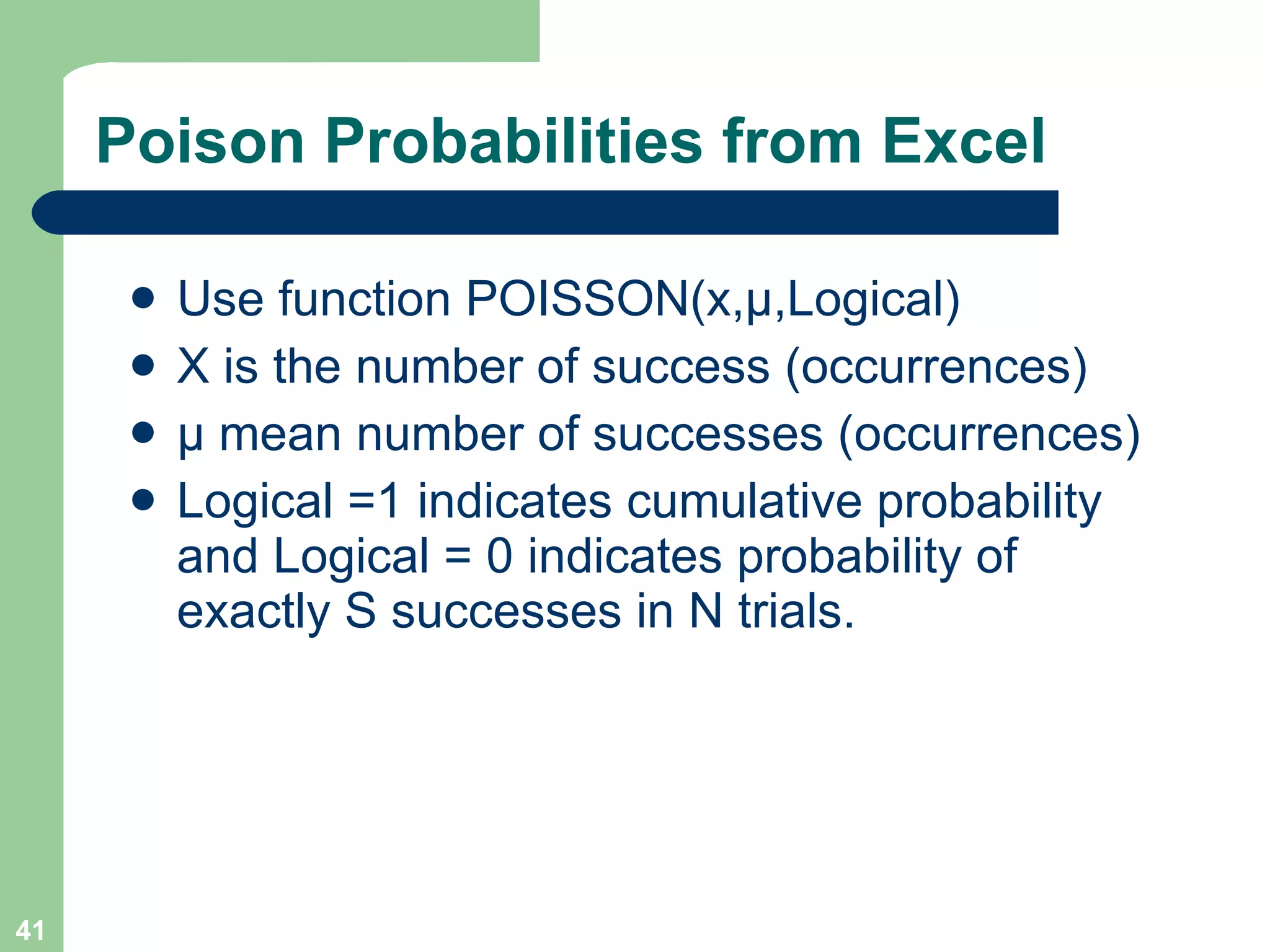 Poison Probabilities from Excel Use function POISSON(x, μ ,Logical) X is the number of success (occurrences) μ  mean number of successes (occurrences) Logical =1 indicates cumulative probability and Logical = 0 indicates probability of exactly S successes in N trials. 