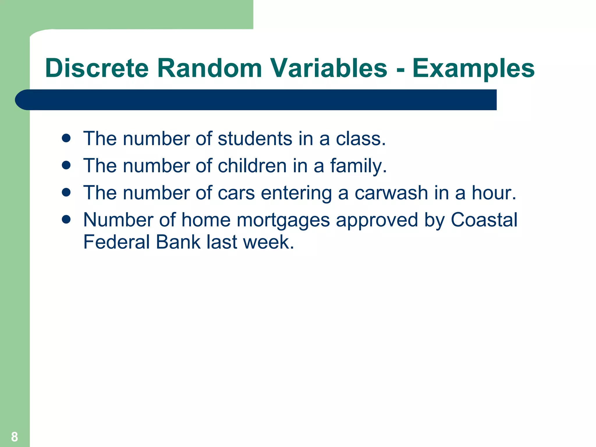 Discrete Random Variables - Examples The number of students in a class. The number of children in a family. The number of cars entering a carwash in a hour. Number of home mortgages approved by Coastal Federal Bank last week. 