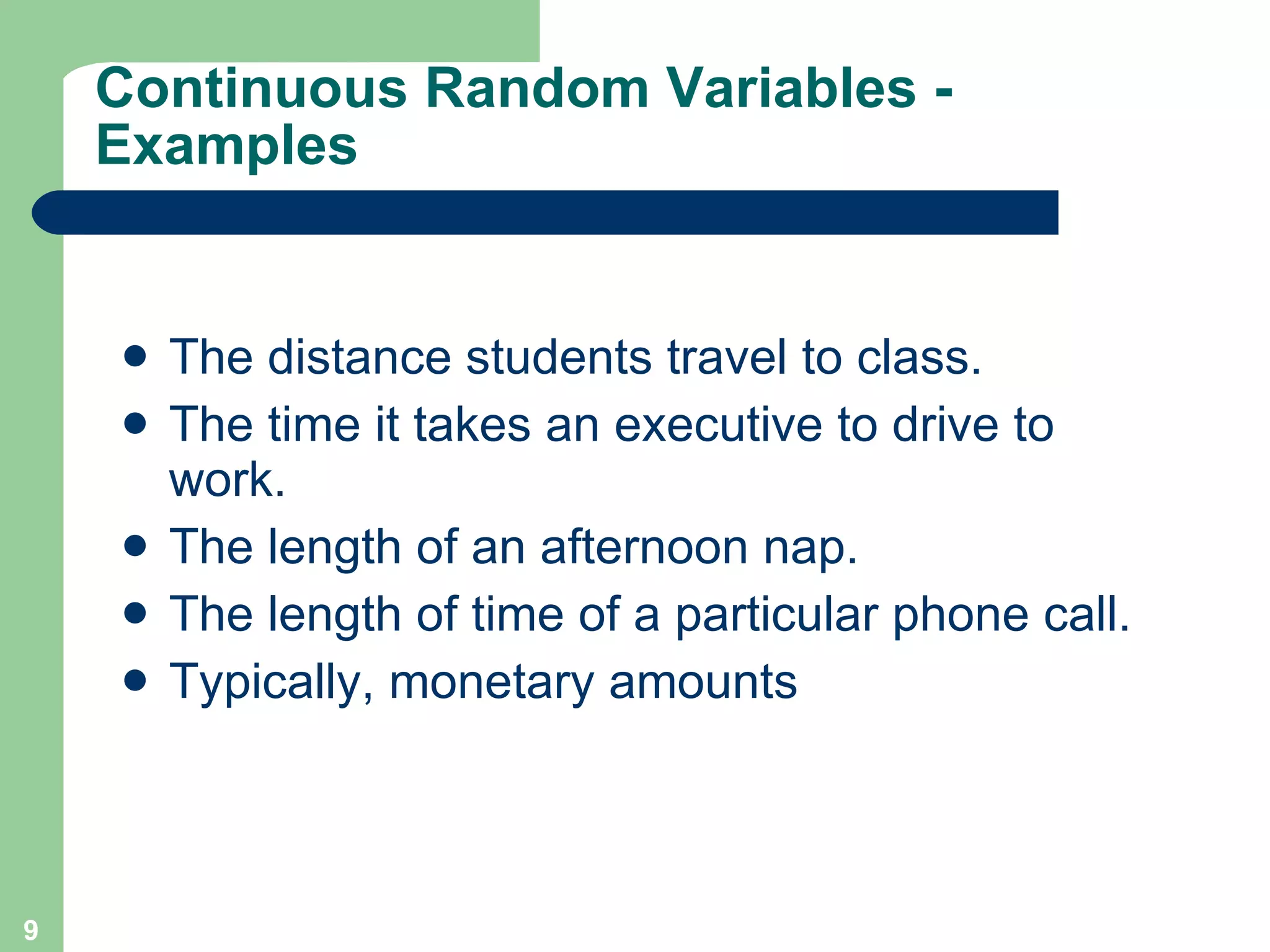 Continuous Random Variables - Examples The distance students travel to class. The time it takes an executive to drive to work. The length of an afternoon nap. The length of time of a particular phone call. Typically, monetary amounts  