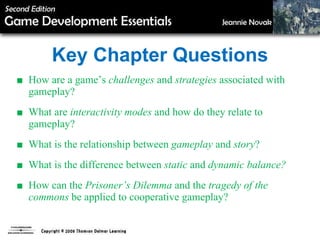 Key Chapter Questions ■  How are a game’s  challenges  and  strategies  associated   with gameplay? ■  What are  interactivity modes  and how do they relate to gameplay? ■  What is the relationship between  gameplay  and  story ? ■  What is the difference between  static  and  dynamic balance? ■ How can the  Prisoner’s Dilemma  and the  tragedy of the commons  be applied to cooperative gameplay? 