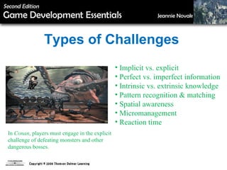 Types of Challenges Implicit vs. explicit Perfect vs. imperfect information Intrinsic vs. extrinsic knowledge Pattern recognition & matching Spatial awareness Micromanagement Reaction time In  Conan , players must engage in the explicit challenge of defeating monsters and other dangerous bosses. 