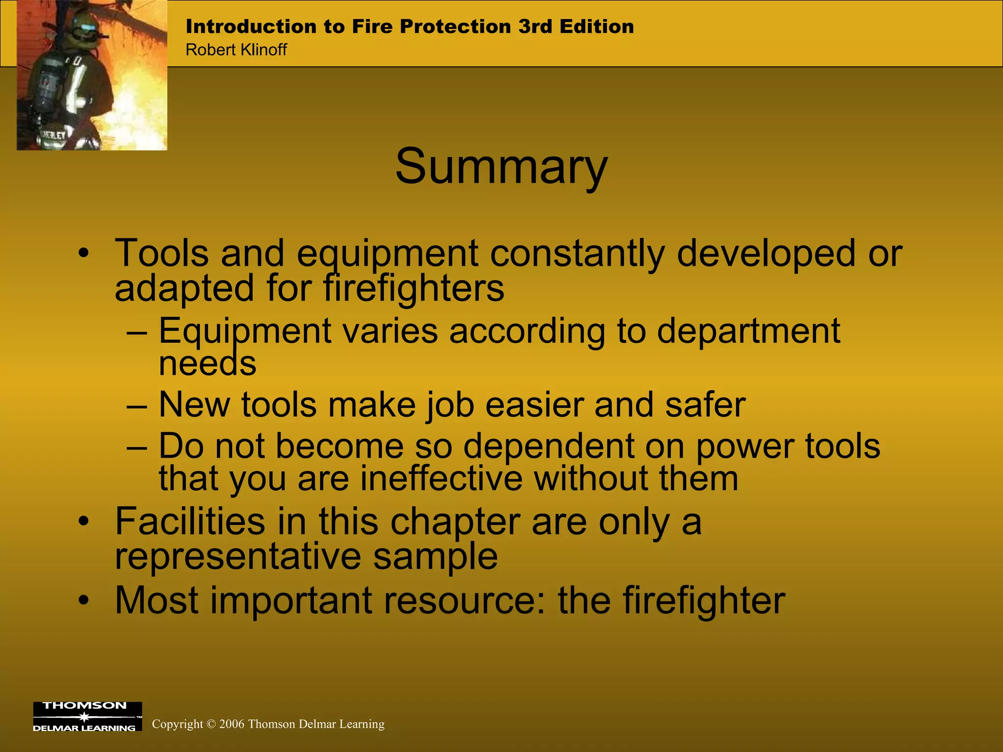 Tools and equipment constantly developed or adapted for firefighters Equipment varies according to department needs  New tools make job easier and safer Do not become so dependent on power tools that you are ineffective without them Facilities in this chapter are only a representative sample  Most important resource: the firefighter Summary 