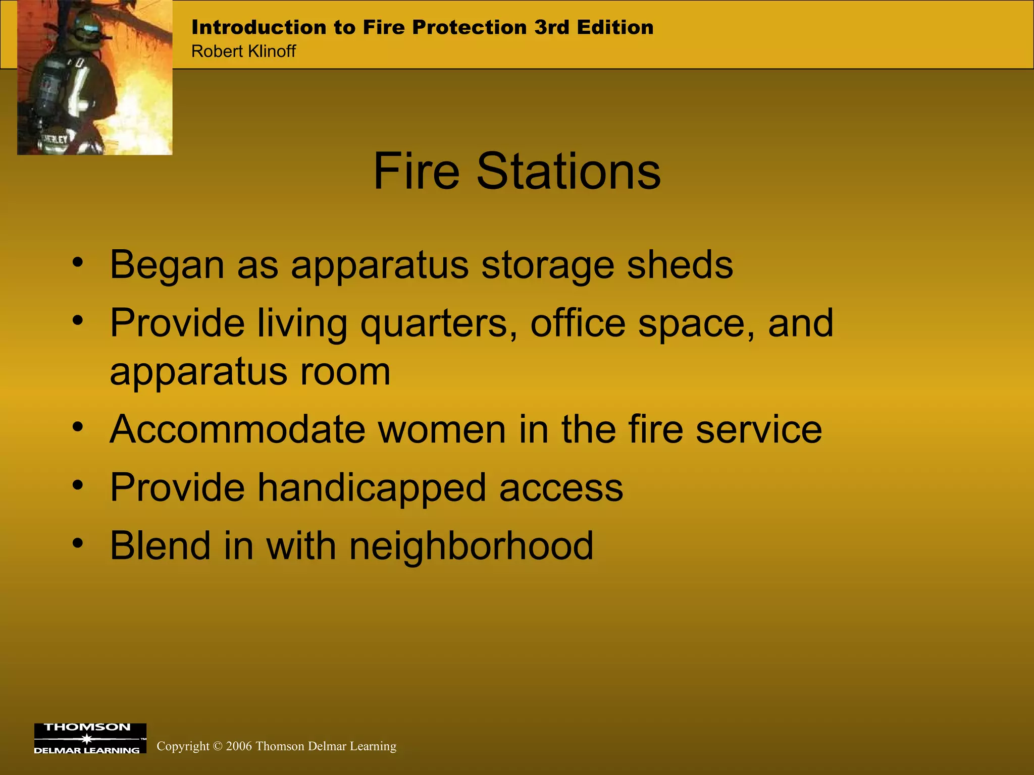 Fire Stations Began as apparatus storage sheds Provide living quarters, office space, and apparatus room Accommodate women in the fire service Provide handicapped access Blend in with neighborhood 