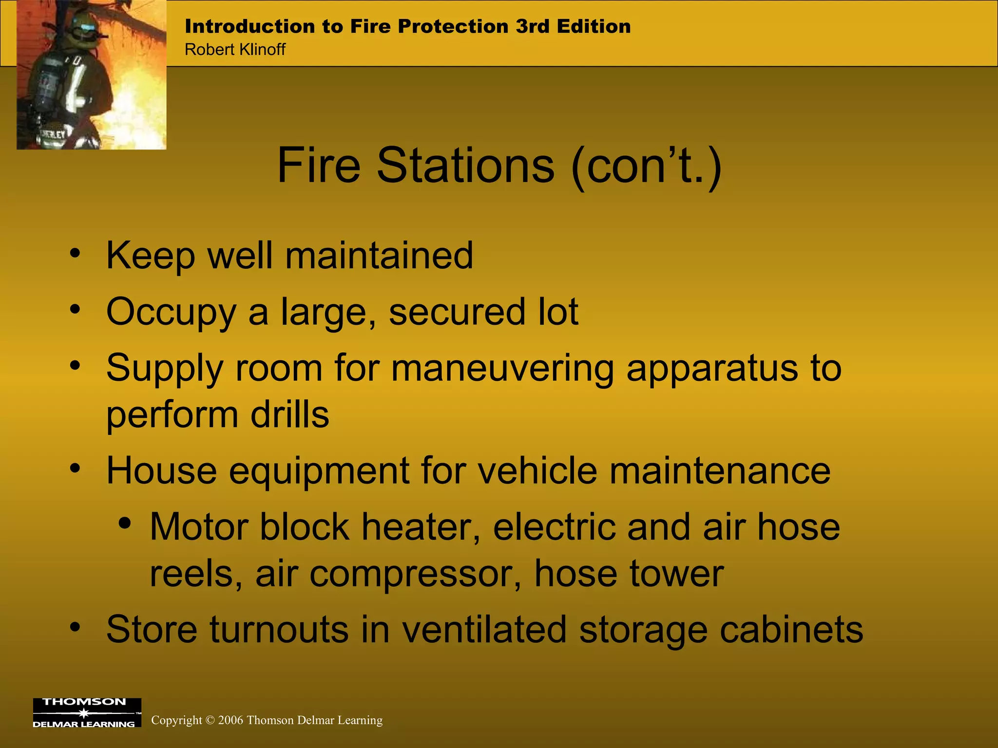 Fire Stations (con’t.) Keep well maintained Occupy a large, secured lot Supply room for maneuvering apparatus to perform drills House equipment for vehicle maintenance Motor block heater, electric and air hose reels, air compressor, hose tower Store turnouts in ventilated storage cabinets 