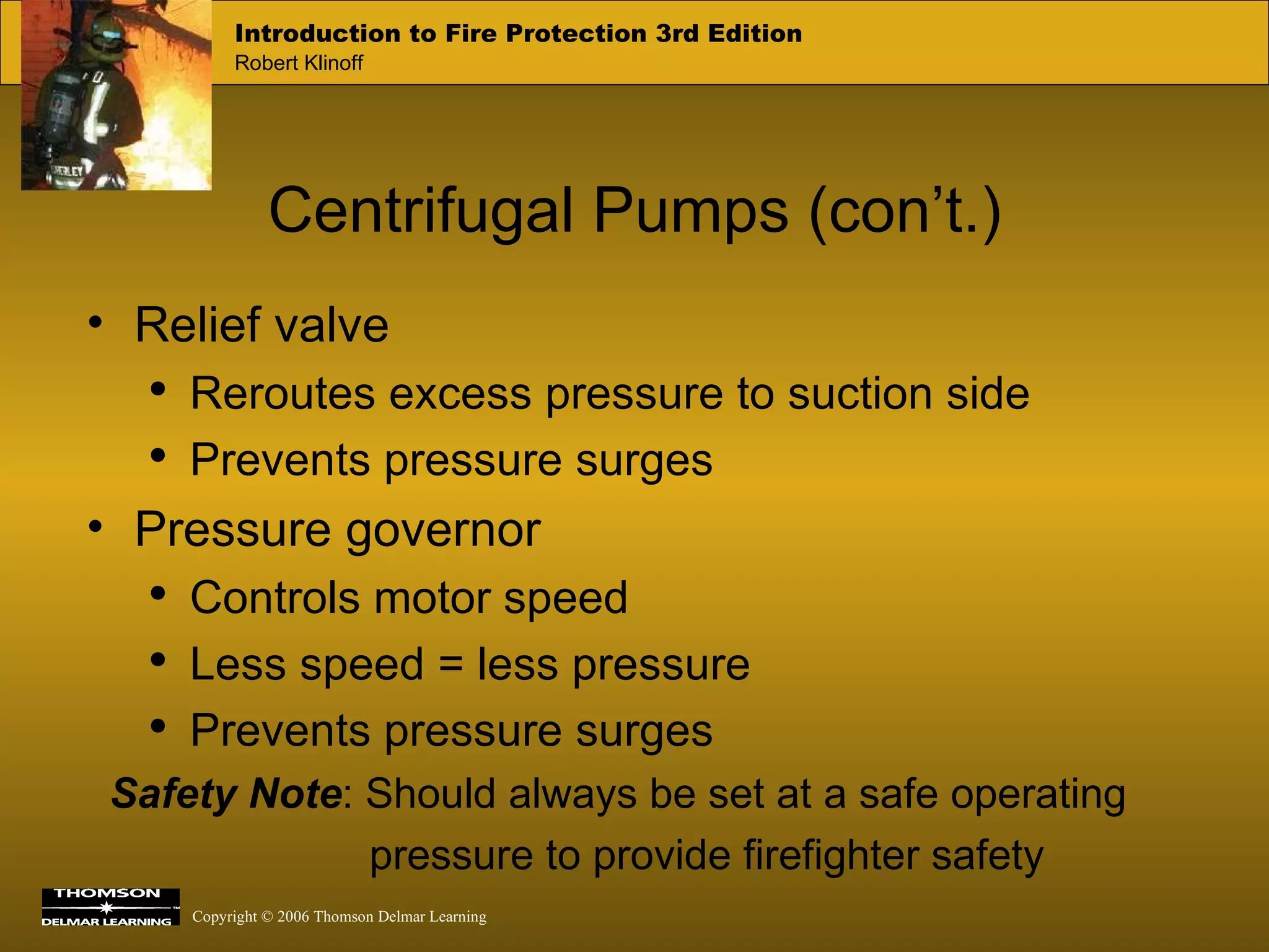 Centrifugal Pumps (con’t.) Relief valve Reroutes excess pressure to suction side Prevents pressure surges Pressure governor Controls motor speed Less speed = less pressure Prevents pressure surges Safety Note : Should always be set at a safe operating  pressure to provide firefighter safety 