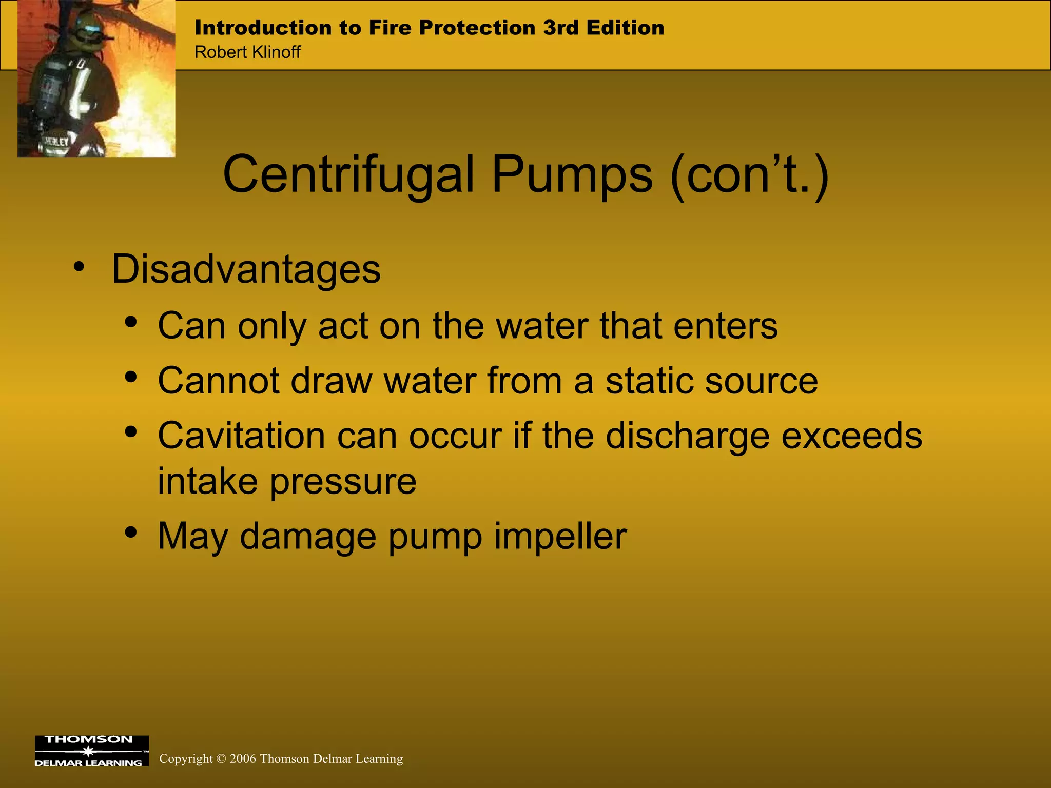 Centrifugal Pumps (con’t.) Disadvantages Can only act on the water that enters Cannot draw water from a static source Cavitation can occur if the discharge exceeds intake pressure  May damage pump impeller 