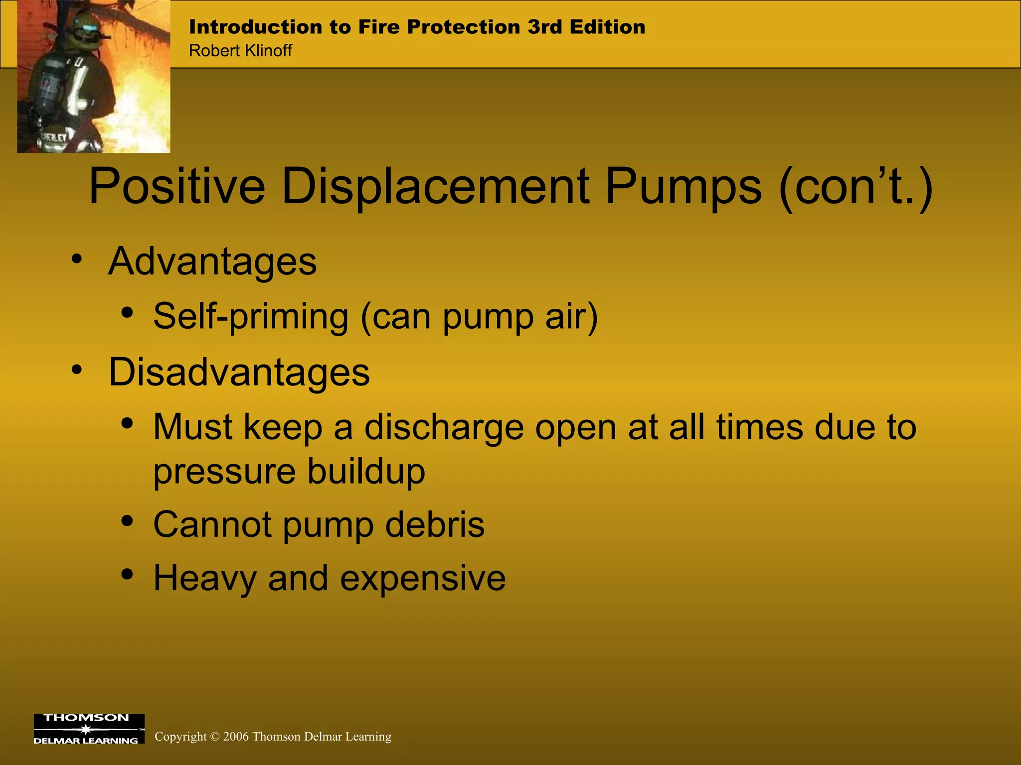 Positive Displacement Pumps (con’t.) Advantages Self-priming (can pump air) Disadvantages Must keep a discharge open at all times due to pressure buildup Cannot pump debris Heavy and expensive 