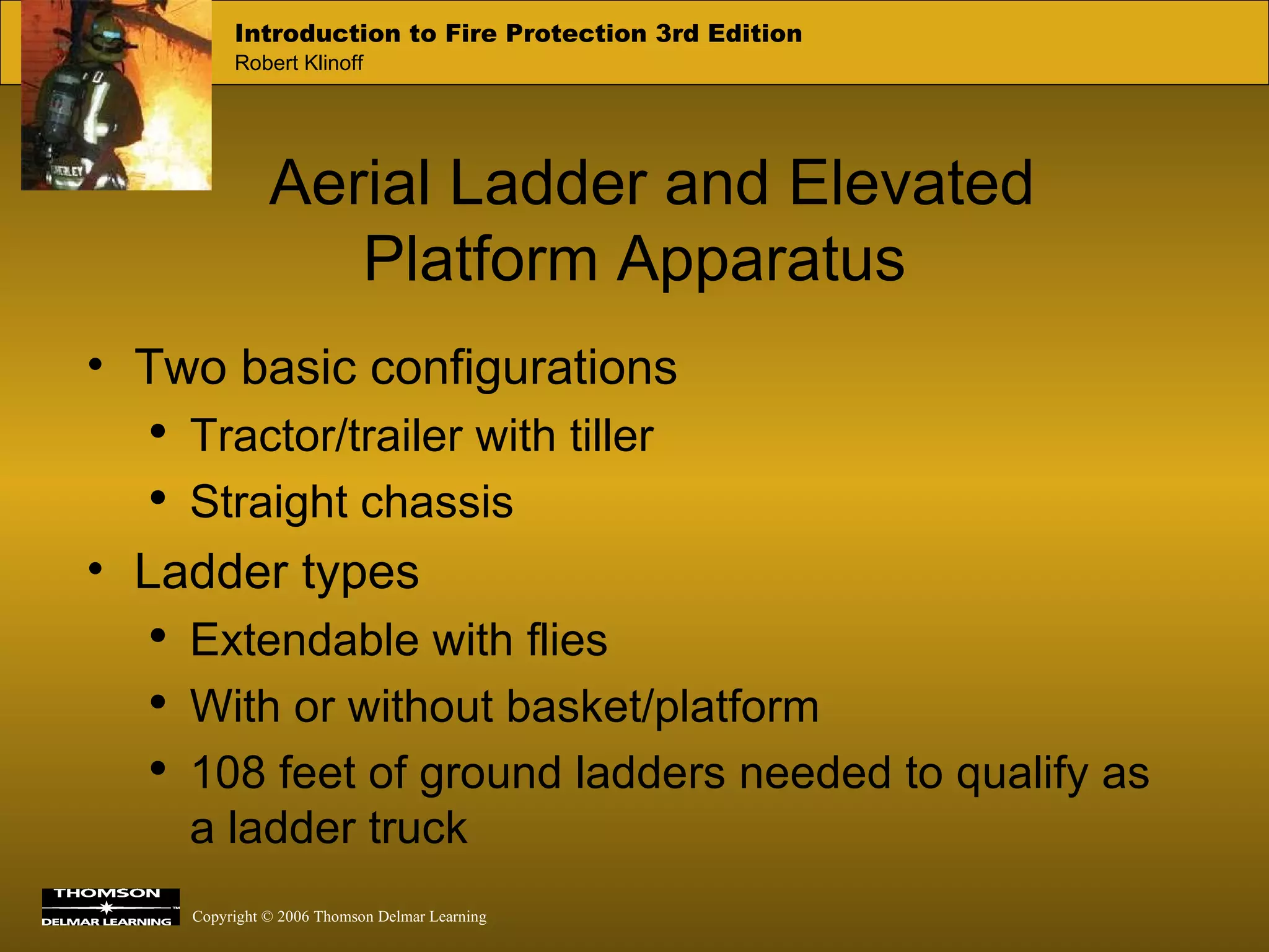 Aerial Ladder and Elevated Platform Apparatus Two basic configurations Tractor/trailer with tiller Straight chassis Ladder types Extendable with flies With or without basket/platform 108 feet of ground ladders needed to qualify as a ladder truck 
