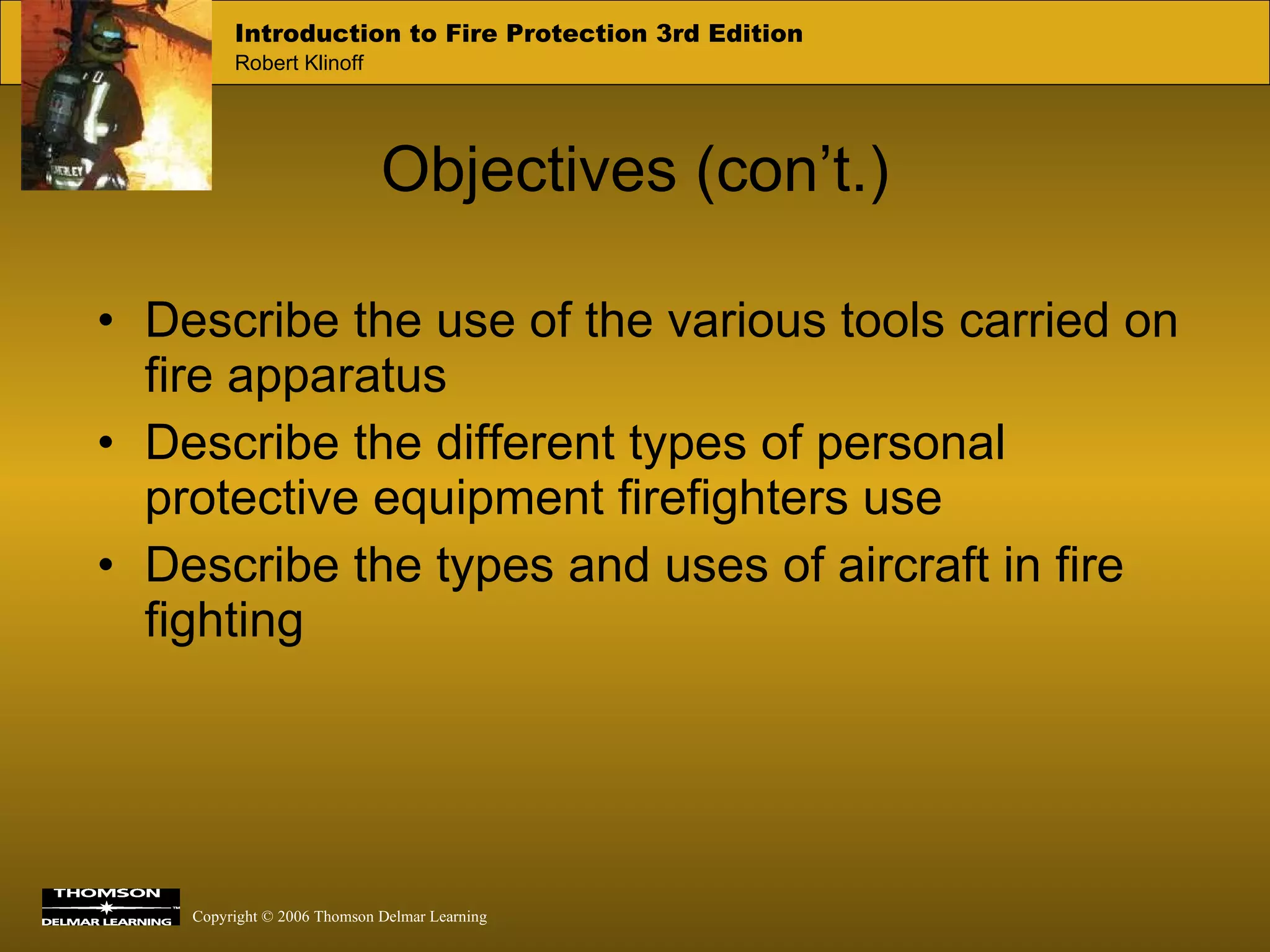 Objectives (con’t.) Describe the use of the various tools carried on fire apparatus Describe the different types of personal protective equipment firefighters use Describe the types and uses of aircraft in fire fighting 