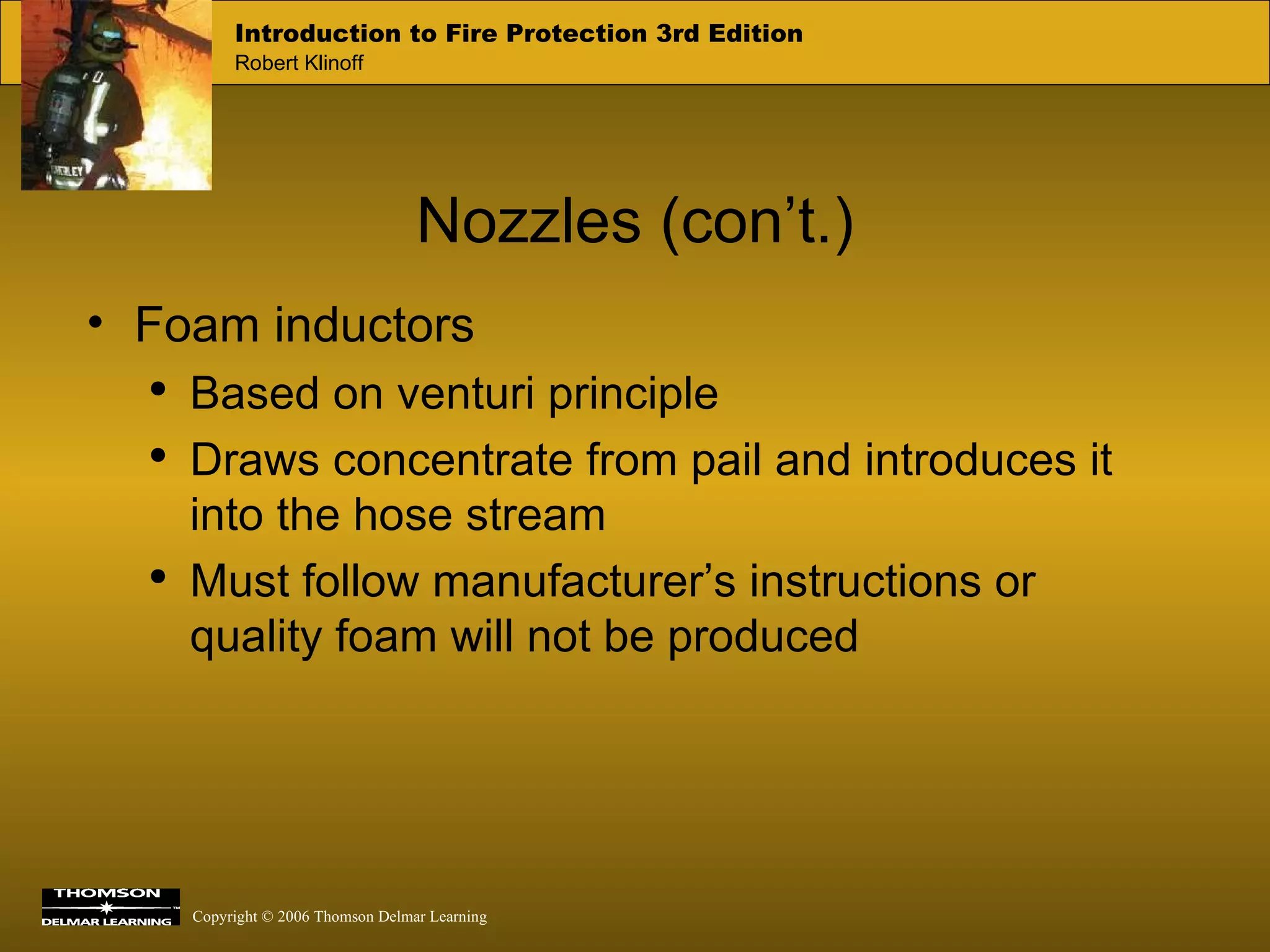 Nozzles (con’t.) Foam inductors Based on venturi principle Draws concentrate from pail and introduces it into the hose stream Must follow manufacturer’s instructions or quality foam will not be produced 