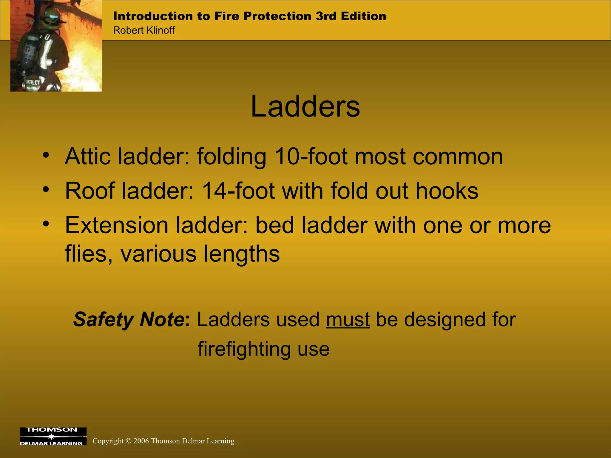 Ladders Attic ladder: folding 10-foot most common Roof ladder: 14-foot with fold out hooks Extension ladder: bed ladder with one or more flies, various lengths Safety Note :   Ladders used  must  be designed for  firefighting use 