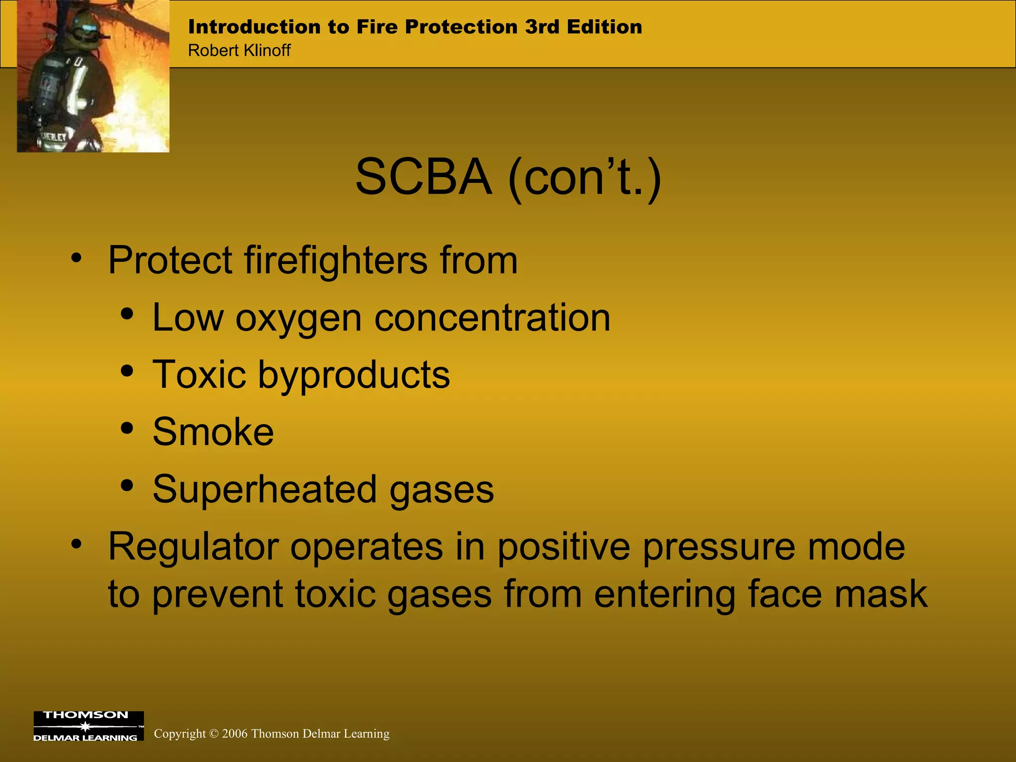 SCBA (con’t.) Protect firefighters from Low oxygen concentration Toxic byproducts Smoke Superheated gases Regulator operates in positive pressure mode to prevent toxic gases from entering face mask 