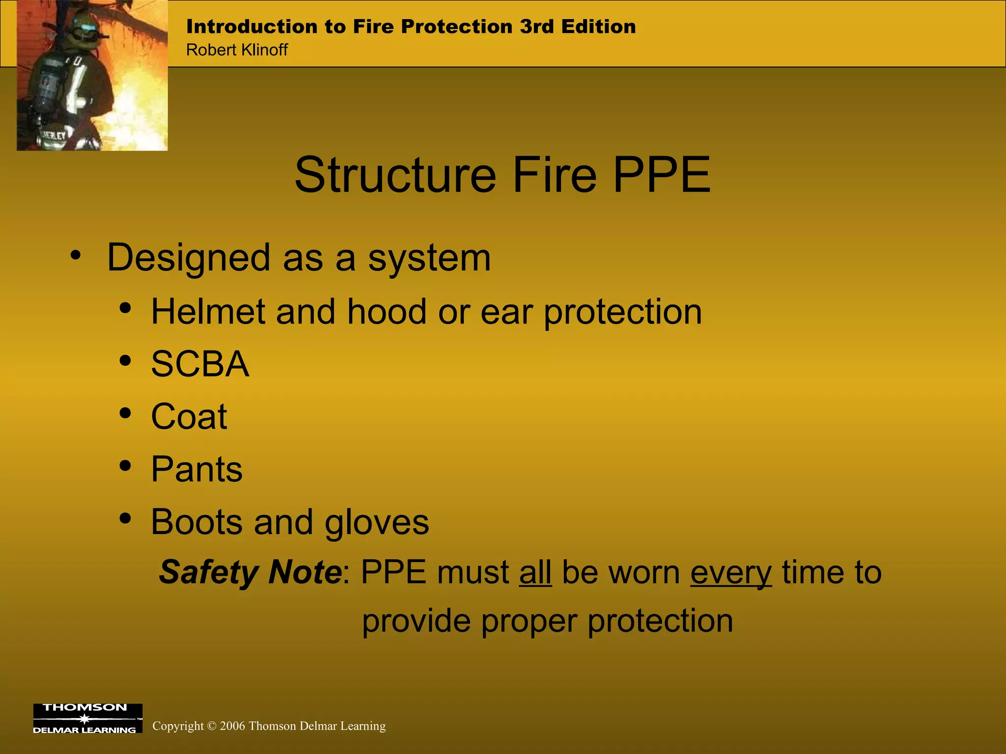 Structure Fire PPE Designed as a system Helmet and hood or ear protection SCBA  Coat  Pants Boots and gloves Safety Note : PPE must  all  be worn  every  time to provide proper protection 