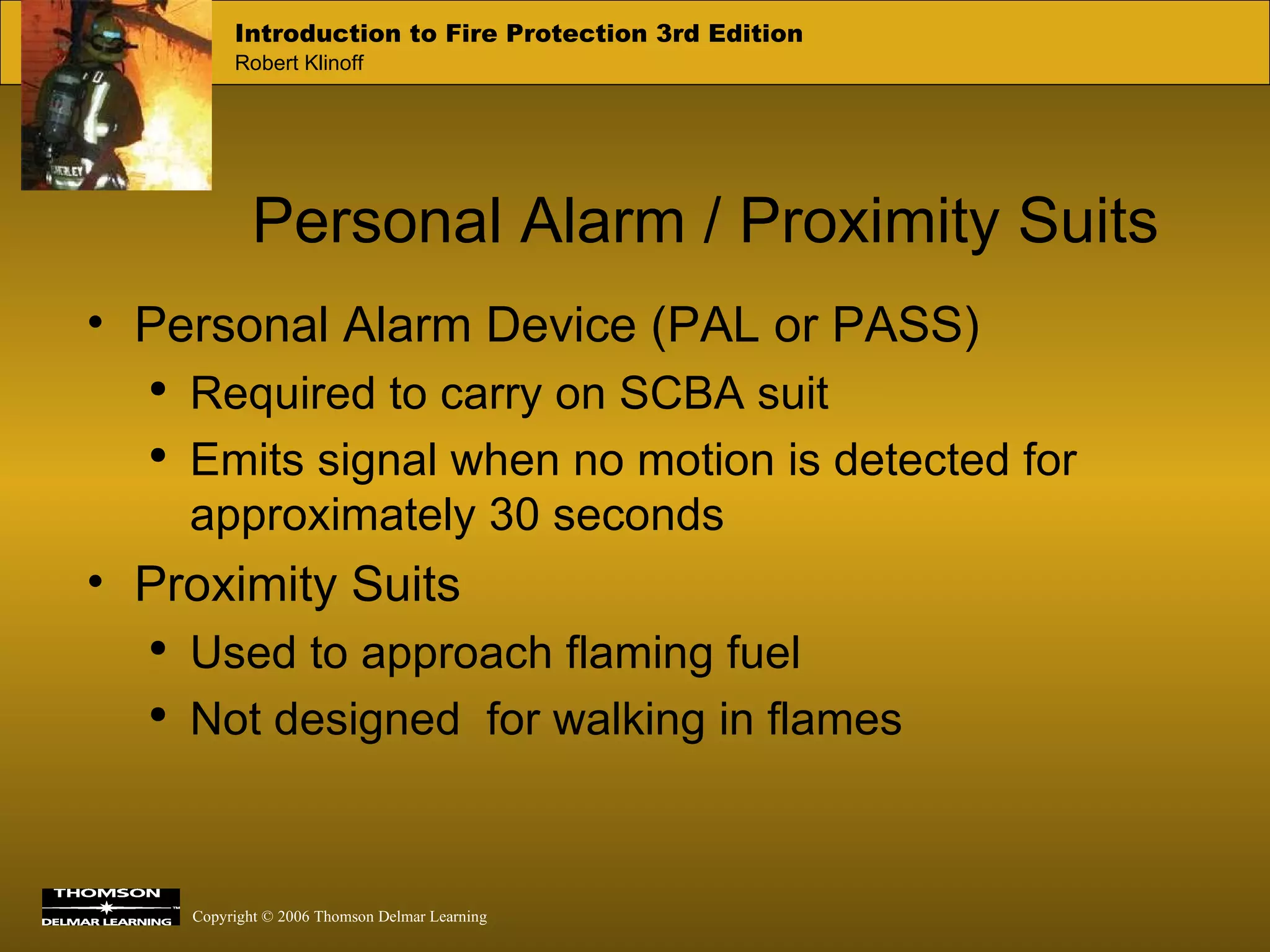Personal Alarm / Proximity Suits Personal Alarm Device (PAL or PASS) Required to carry on SCBA suit Emits signal when no motion is detected for approximately 30 seconds Proximity Suits Used to approach flaming fuel Not designed  for walking in flames   